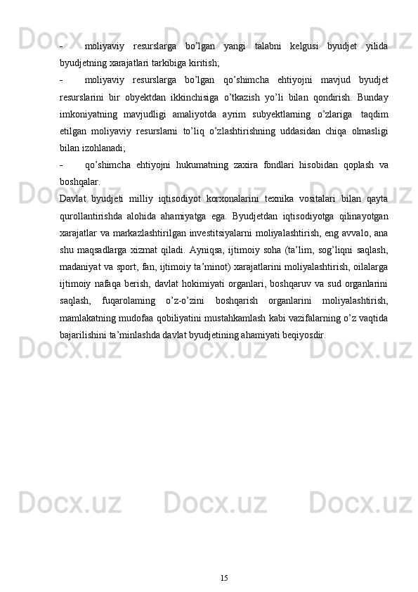  moliyaviy   resurslarga   bo’lgan   yangi   talabni   kelgusi   byudjet   yilida
byudjetning xarajatlari   tarkibiga   kiritish;
 moliyaviy   resurslarga   bo’lgan   qo’shimcha   ehtiyojni   mavjud   byudjet
resurslarini   bir   obyektdan   ikkinchisiga   o’tkazish   yo’li   bilan   qondirish.   Bunday
imkoniyatning   mavjudligi   amaliyotda   ayrim   subyektlarning   o’zlariga   taqdim
etilgan   moliyaviy   resurslarni   to’liq   o’zlashtirishning   uddasidan   chiqa   olmasligi
bilan izohlanadi;
 qo’shimcha   ehtiyojni   hukumatning   zaxira   fondlari   hisobidan   qoplash   va
boshqalar.
Davlat   byudjeti   milliy   iqtisodiyot   korxonalarini   texnika   vositalari   bilan   qayta
qurollantirishda   alohida   ahamiyatga   ega.   Byudjetdan   iqtisodiyotga   qilinayotgan
xarajatlar  va markazlashtirilgan investitsiyalarni  moliyalashtirish, eng avvalo, ana
shu   maqsadlarga   xizmat   qiladi.   Ayniqsa,   ijtimoiy   soha   (ta’lim,   sog’liqni   saqlash,
madaniyat va sport, fan, ijtimoiy ta’minot) xarajatlarini moliyalashtirish, oilalarga
ijtimoiy   nafaqa   berish,   davlat   hokimiyati   organlari,   boshqaruv   va   sud   organlarini
saqlash,   fuqarolaming   o’z-o’zini   boshqarish   organlarini   moliyalashtirish,
mamlakatning mudofaa qobiliyatini mustahkamlash kabi vazifalarning o’z vaqtida
bajarilishini   ta’minlashda   davlat   byudjetining ahamiyati   beqiyosdir.
15