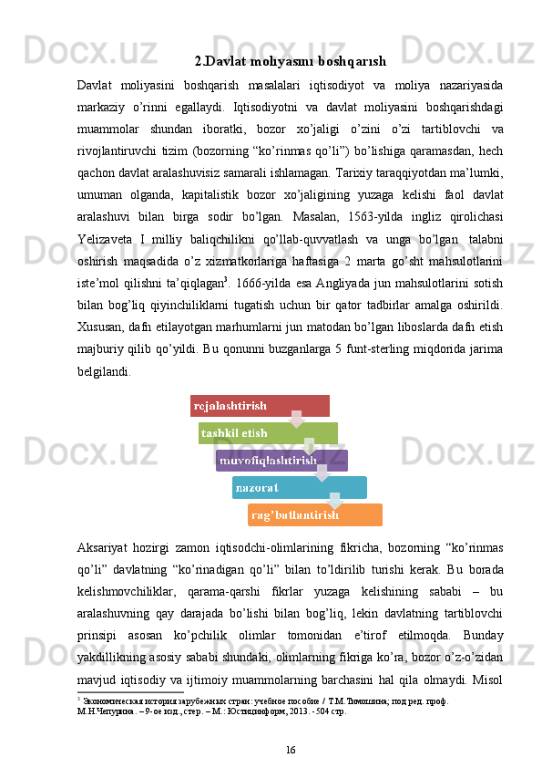 2.Davlat   molıyasını   boshqarısh
Davlat   moliyasini   boshqarish   masalalari   iqtisodiyot   va   moliya   nazariyasida
markaziy   o’rinni   egallaydi.   Iqtisodiyotni   va   davlat   moliyasini   boshqarishdagi
muammolar   shundan   iboratki,   bozor   xo’jaligi   o’zini   o’zi   tartiblovchi   va
rivojlantiruvchi   tizim   (bozorning   “ko’rinmas   qo’li”)   bo’lishiga   qaramasdan,   hech
qachon davlat aralashuvisiz samarali ishlamagan. Tarixiy taraqqiyotdan ma’lumki,
umuman   olganda,   kapitalistik   bozor   xo’jaligining   yuzaga   kelishi   faol   davlat
aralashuvi   bilan   birga   sodir   bo’lgan.   Masalan,   1563-yilda   ingliz   qirolichasi
Yelizaveta   I   milliy   baliqchilikni   qo’llab-quvvatlash   va   unga   bo’lgan   talabni
oshirish   maqsadida   o’z   xizmatkorlariga   haftasiga   2   marta   go’sht   mahsulotlarini
iste’mol   qilishni   ta’qiqlagan 3
.   1666-yilda   esa   Angliyada   jun   mahsulotlarini   sotish
bilan   bog’liq   qiyinchiliklarni   tugatish   uchun   bir   qator   tadbirlar   amalga   oshirildi.
Xususan, dafn etilayotgan marhumlarni jun matodan bo’lgan liboslarda dafn etish
majburiy qilib qo’yildi. Bu qonunni buzganlarga 5 funt-sterling miqdorida jarima
belgilandi.
Aksariyat   hozirgi   zamon   iqtisodchi-olimlarining   fikricha,   bozorning   “ko’rinmas
qo’li”   davlatning   “ko’rinadigan   qo’li”   bilan   to’ldirilib   turishi   kerak.   Bu   borada
kelishmovchiliklar,   qarama-qarshi   fikrlar   yuzaga   kelishining   sababi   –   bu
aralashuvning   qay   darajada   bo’lishi   bilan   bog’liq,   lekin   davlatning   tartiblovchi
prinsipi   asosan   ko’pchilik   olimlar   tomonidan   e’tirof   etilmoqda.   Bunday
yakdillikning asosiy sababi shundaki, olimlarning fikriga ko’ra, bozor o’z-o’zidan
mavjud   iqtisodiy   va   ijtimoiy   muammolarning   barchasini   hal   qila   olmaydi.   Misol
3
 Экономическая   история   зарубежных   стран:   учебное   пособие   /   .М.Тимошина;   под   ред.   проф.  
М.Н.Чепурина. –   9-ое изд., стер.   –   М.:   Юстицинформ, 2013.   -504 стр. 
16 