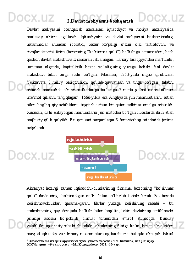 2.Davlat   molıyasını   boshqarısh
Davlat   moliyasini   boshqarish   masalalari   iqtisodiyot   va   moliya   nazariyasida
markaziy   o’rinni   egallaydi.   Iqtisodiyotni   va   davlat   moliyasini   boshqarishdagi
muammolar   shundan   iboratki,   bozor   xo’jaligi   o’zini   o’zi   tartiblovchi   va
rivojlantiruvchi   tizim   (bozorning   “ko’rinmas   qo’li”)   bo’lishiga   qaramasdan,   hech
qachon davlat aralashuvisiz samarali ishlamagan. Tarixiy taraqqiyotdan ma’lumki,
umuman   olganda,   kapitalistik   bozor   xo’jaligining   yuzaga   kelishi   faol   davlat
aralashuvi   bilan   birga   sodir   bo’lgan.   Masalan,   1563-yilda   ingliz   qirolichasi
Yelizaveta   I   milliy   baliqchilikni   qo’llab-quvvatlash   va   unga   bo’lgan   talabni
oshirish   maqsadida   o’z   xizmatkorlariga   haftasiga   2   marta   go’sht   mahsulotlarini
iste’mol   qilishni   ta’qiqlagan 3
.   1666-yilda   esa   Angliyada   jun   mahsulotlarini   sotish
bilan   bog’liq   qiyinchiliklarni   tugatish   uchun   bir   qator   tadbirlar   amalga   oshirildi.
Xususan, dafn etilayotgan marhumlarni jun matodan bo’lgan liboslarda dafn etish
majburiy qilib qo’yildi. Bu qonunni buzganlarga 5 funt-sterling miqdorida jarima
belgilandi.
Aksariyat   hozirgi   zamon   iqtisodchi-olimlarining   fikricha,   bozorning   “ko’rinmas
qo’li”   davlatning   “ko’rinadigan   qo’li”   bilan   to’ldirilib   turishi   kerak.   Bu   borada
kelishmovchiliklar,   qarama-qarshi   fikrlar   yuzaga   kelishining   sababi   –   bu
aralashuvning   qay   darajada   bo’lishi   bilan   bog’liq,   lekin   davlatning   tartiblovchi
prinsipi   asosan   ko’pchilik   olimlar   tomonidan   e’tirof   etilmoqda.   Bunday
yakdillikning asosiy sababi shundaki, olimlarning fikriga ko’ra, bozor o’z-o’zidan
mavjud   iqtisodiy   va   ijtimoiy   muammolarning   barchasini   hal   qila   olmaydi.   Misol
3
 Экономическая   история   зарубежных   стран:   учебное   пособие   /   .М.Тимошина;   под   ред.   проф.  
М.Н.Чепурина. –   9-ое изд., стер.   –   М.:   Юстицинформ, 2013.   -504 стр. 
16