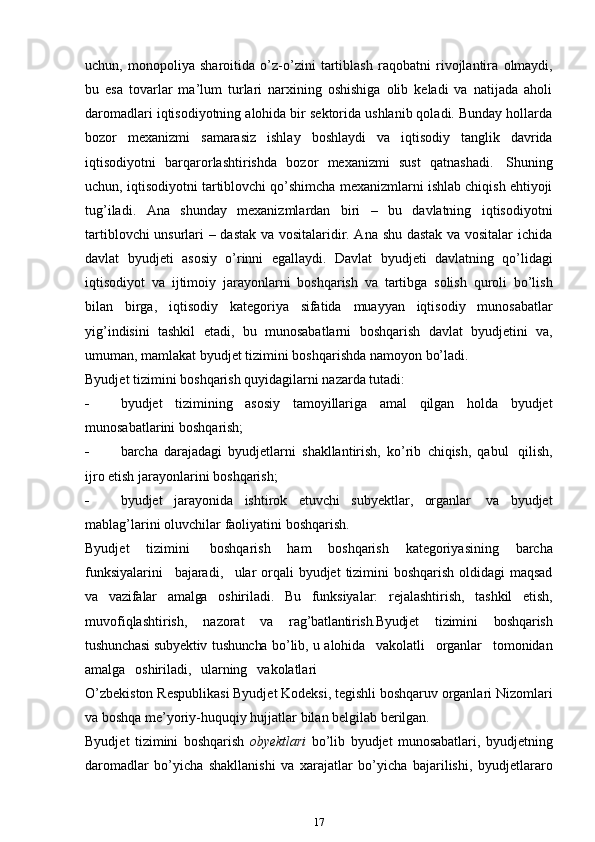 uchun,   monopoliya   sharoitida   o’z-o’zini   tartiblash   raqobatni   rivojlantira   olmaydi,
bu   esa   tovarlar   ma’lum   turlari   narxining   oshishiga   olib   keladi   va   natijada   aholi
daromadlari iqtisodiyotning alohida bir sektorida ushlanib qoladi. Bunday hollarda
bozor   mexanizmi   samarasiz   ishlay   boshlaydi   va   iqtisodiy   tanglik   davrida
iqtisodiyotni   barqarorlashtirishda   bozor   mexanizmi   sust   qatnashadi.   Shuning
uchun, iqtisodiyotni tartiblovchi qo’shimcha mexanizmlarni ishlab chiqish ehtiyoji
tug’iladi.   Ana   shunday   mexanizmlardan   biri   –   bu   davlatning   iqtisodiyotni
tartiblovchi unsurlari – dastak va vositalaridir. Ana shu dastak va vositalar ichida
davlat   byudjeti   asosiy   o’rinni   egallaydi.   Davlat   byudjeti   davlatning   qo’lidagi
iqtisodiyot   va   ijtimoiy   jarayonlarni   boshqarish   va   tartibga   solish   quroli   bo’lish
bilan   birga,   iqtisodiy   kategoriya   sifatida   muayyan   iqtisodiy   munosabatlar
yig’indisini   tashkil   etadi,   bu   munosabatlarni   boshqarish   davlat   byudjetini   va,
umuman,   mamlakat   byudjet   tizimini   boshqarishda   namoyon   bo’ladi.
Byudjet   tizimini   boshqarish   quyidagilarni   nazarda   tutadi:
 byudjet   tizimining   asosiy   tamoyillariga   amal   qilgan   holda   byudjet
munosabatlarini   boshqarish;
 barcha   darajadagi   byudjetlarni   shakllantirish,   ko’rib   chiqish,   qabul   qilish,
ijro etish   jarayonlarini   boshqarish;
 byudjet   jarayonida   ishtirok   etuvchi   subyektlar,   organlar   va   byudjet
mablag’larini   oluvchilar   faoliyatini   boshqarish.
Byudjet   tizimini   boshqarish   ham   boshqarish   kategoriyasining   barcha
funksiyalarini   bajaradi,   ular   orqali   byudjet   tizimini   boshqarish   oldidagi   maqsad
va   vazifalar   amalga   oshiriladi.   Bu   funksiyalar:   rejalashtirish,   tashkil   etish,
muvofiqlashtirish,   nazorat   va   rag’batlantirish.Byudjet   tizimini   boshqarish
tushunchasi   subyektiv   tushuncha   bo’lib,   u   alohida   vakolatli   organlar   tomonidan
amalga   oshiriladi,   ularning   vakolatlari
O’zbekiston Respublikasi Byudjet Kodeksi, tegishli boshqaruv organlari Nizomlari
va   boshqa   me’yoriy-huquqiy hujjatlar   bilan belgilab   berilgan.
Byudjet   tizimini   boshqarish   obyektlari   bo’lib   byudjet   munosabatlari,   byudjetning
daromadlar   bo’yicha   shakllanishi   va   xarajatlar   bo’yicha   bajarilishi,   byudjetlararo
17 