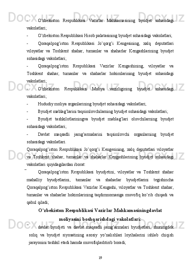  O’zbekiston   Respublikasi   Vazirlar   Mahkamasining   byudjet   sohasidagi
vakolatlari;
 O’zbekiston   Respublikasi   Hisob   palatasining   byudjet   sohasidagi   vakolatlari;
 Qoraqalpog’iston   Respublikasi   Jo’qorg’i   Kengesining,   xalq   deputatlari
viloyatlar   va   Toshkent   shahar,   tumanlar   va   shaharlar   Kengashlarining   byudjet
sohasidagi   vakolatlari;
 Qoraqalpog’iston   Respublikasi   Vazirlar   Kengashining,   viloyatlar   va
Toshkent   shahar,   tumanlar   va   shaharlar   hokimlarining   byudjet   sohasidagi
vakolatlari;
 O’zbekiston   Respublikasi   Moliya   vazirligining   byudjet   sohasidagi
vakolatlari;
 Hududiy   moliya   organlarining   byudjet   sohasidagi   vakolatlari;
 Byudjet   mablag’larini   taqsimlovchilarning   byudjet   sohasidagi   vakolatlari;
 Byudjet   tashkilotlariningva   byudjet   mablag’lari   oluvchilarning   byudjet
sohasidagi   vakolatlari;
 Davlat   maqsadli   jamg’armalarini   taqsimlovchi   organlarning   byudjet
sohasidagi   vakolatlari.
Qoraqalpog’iston   Respublikasi   Jo’qorg’i   Kengesining,   xalq   deputatlari   viloyatlar
va   Toshkent   shahar,   tumanlar   va   shaharlar   Kengashlarining   byudjet   sohasidagi
vakolatlari   quyidagilardan iborat:
 Qoraqalpog’iston   Respublikasi   byudjetini,   viloyatlar   va   Toshkent   shahar
mahalliy   byudjetlarini,   tumanlar   va   shaharlar   byudjetlarini   tegishincha
Qoraqalpog’iston   Respublikasi   Vazirlar   Kengashi,   viloyatlar   va   Toshkent   shahar,
tumanlar   va   shaharlar   hokimlarining   taqdimnomasiga   muvofiq   ko’rib   chiqadi   va
qabul qiladi;
O’zbekiston Respublikasi Vazirlar Mahkamasiningdavlat
moliyasini   boshqarishdagi   vakolatlari:
 davlat   byudjeti   va   davlat   maqsadli   jamg’armalari   byudjetlari,   shuningdek
soliq   va   byudjet   siyosatining   asosiy   yo’nalishlari   loyihalarini   ishlab   chiqish
jarayonini tashkil etadi   hamda   muvofiqlashtirib boradi;
19