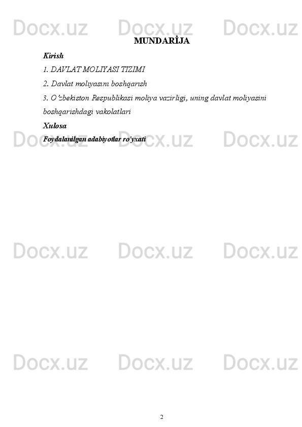 MUNDARİJA
Kirish
1 .   DAVLAT   MOLIYASI   TIZIMI
2. Davlat   molıyasını   boshqarısh
3 . O’zbekiston Respublikasi moliya vazirligi, uning davlat moliyasini  
boshqarishdagi vakolatlari 
Xulosa
Foydalanilgan adabiyotlar ro’yxati
2 
