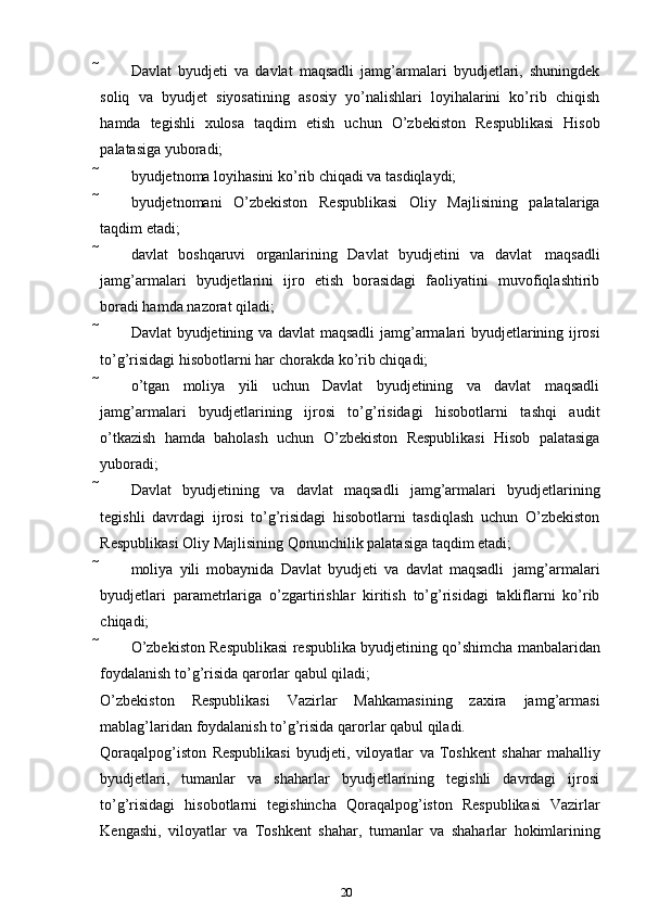  Davlat   byudjeti   va   davlat   maqsadli   jamg’armalari   byudjetlari,   shuningdek
soliq   va   byudjet   siyosatining   asosiy   yo’nalishlari   loyihalarini   ko’rib   chiqish
hamda   tegishli   xulosa   taqdim   etish   uchun   O’zbekiston   Respublikasi   Hisob
palatasiga   yuboradi;
 byudjetnoma   loyihasini   ko’rib   chiqadi   va   tasdiqlaydi;
 byudjetnomani   O’zbekiston   Respublikasi   Oliy   Majlisining   palatalariga
taqdim   etadi;
 davlat   boshqaruvi   organlarining   Davlat   byudjetini   va   davlat   maqsadli
jamg’armalari   byudjetlarini   ijro   etish   borasidagi   faoliyatini   muvofiqlashtirib
boradi hamda   nazorat   qiladi;
 Davlat   byudjetining   va   davlat   maqsadli   jamg’armalari   byudjetlarining   ijrosi
to’g’risidagi   hisobotlarni har chorakda   ko’rib chiqadi;
 o’tgan   moliya   yili   uchun   Davlat   byudjetining   va   davlat   maqsadli
jamg’armalari   byudjetlarining   ijrosi   to’g’risidagi   hisobotlarni   tashqi   audit
o’tkazish   hamda   baholash   uchun   O’zbekiston   Respublikasi   Hisob   palatasiga
yuboradi;
 Davlat   byudjetining   va   davlat   maqsadli   jamg’armalari   byudjetlarining
tegishli   davrdagi   ijrosi   to’g’risidagi   hisobotlarni   tasdiqlash   uchun   O’zbekiston
Respublikasi Oliy   Majlisining   Qonunchilik   palatasiga   taqdim etadi;
 moliya   yili   mobaynida   Davlat   byudjeti   va   davlat   maqsadli   jamg’armalari
byudjetlari   parametrlariga   o’zgartirishlar   kiritish   to’g’risidagi   takliflarni   ko’rib
chiqadi;
 O’zbekiston   Respublikasi   respublika   byudjetining   qo’shimcha   manbalaridan
foydalanish   to’g’risida qarorlar   qabul qiladi;
O’zbekiston   Respublikasi   Vazirlar   Mahkamasining   zaxira   jamg’armasi
mablag’laridan   foydalanish   to’g’risida qarorlar   qabul qiladi.
Qoraqalpog’iston   Respublikasi   byudjeti,   viloyatlar   va   Toshkent   shahar   mahalliy
byudjetlari,   tumanlar   va   shaharlar   byudjetlarining   tegishli   davrdagi   ijrosi
to’g’risidagi   hisobotlarni   tegishincha   Qoraqalpog’iston   Respublikasi   Vazirlar
Kengashi,   viloyatlar   va   Toshkent   shahar,   tumanlar   va   shaharlar   hokimlarining
20
