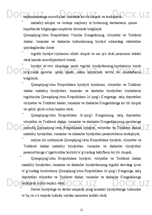 taqdimnomasiga   muvofiq   har   chorakda   ko’rib chiqadi va   tasdiqlaydi;
 mahalliy   soliqlar   va   boshqa   majburiy   to’lovlarning   stavkalarini   qonun
hujjatlarida   belgilangan   miqdorlar   doirasida   belgilaydi.
Qoraqalpog’iston   Respublikasi   Vazirlar   Kengashining,   viloyatlar   va   Toshkent
shahar,   tumanlar   va   shaharlar   hokimlarining   byudjet   sohasidagi   vakolatlari
quyidagilardan   iborat:
 tegishli  byudjet loyihasini  ishlab chiqish va uni ijro etish jarayonini tashkil
etadi   hamda muvofiqlashtirib   boradi;
 byudjet   so’rovi   olinishiga   qarab   tegishli   byudjetlarning   loyihalarini   tuzish
to’g’risida   qarorlar   qabul   qiladi,   ularni   tayyorlash   tartibi   va   muddatlarini
belgilaydi;
 Qoraqalpog’iston   Respublikasi   byudjeti   loyihasini,   viloyatlar   va   Toshkent
shahar   mahalliy   byudjetlari,   tumanlar   va   shaharlar   byudjetlari   loyihalarini
tegishincha Qoraqalpog’iston Respublikasi  Jo’qorg’i Kengesiga, xalq deputatlari
viloyatlar va Toshkent shahar, tumanlar va shaharlar Kengashlariga ko’rib chiqish
va   qabul   qilish   uchun   taqdim etadi;
 Qoraqalpog’iston   Respublikasi   Jo’qorg’i   Kengesining,   xalq   deputatlari
viloyatlar va Toshkent shahar, tumanlar va shaharlar Kengashlarining qarorlariga
muvofiq   Qoraqalpog’iston   Respublikasi   byudjeti,   viloyatlar   va   Toshkent   shahar
mahalliy   byudjetlari,   tumanlar   va   shaharlar   byudjetlari   parametrlarini   tasdiqlaydi;
 moliya yili mobaynida Qoraqalpog’iston Respublikasi byudjeti, viloyatlar   va
Toshkent   shahar   mahalliy   byudjetlari,   tumanlar   va   shaharlar   byudjetlari
parametrlariga   o’zgartirishlar   kiritish   to’g’risidagi   takliflarni   ko’rib   chiqadi;
 Qoraqalpog’iston   Respublikasi   byudjeti,   viloyatlar   va   Toshkent   shahar
mahalliy byudjetlari, tumanlar va shaharlar byudjetlarining tegishli davrdagi ijrosi
to’g’risidagi hisobotlarni Qoraqalpog’iston Respublikasi Jo’qorg’i Kengesiga, xalq
deputatlari   viloyatlar   va   Toshkent   shahar,   tumanlar   va   shaharlar   Kengashlariga
tasdiqlash   uchun   taqdim etadi;
 Davlat   byudjetiga   va   davlat   maqsadli   jamg’armalari   byudjetlariga   tushumlar
to’liq   va   o’z   vaqtida   tushishi   ustidan nazoratni   tashkil   etadi;
21 