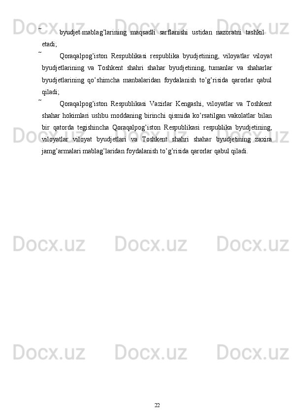  byudjet   mablag’larining   maqsadli   sarflanishi   ustidan   nazoratni   tashkil
etadi;
 Qoraqalpog’iston   Respublikasi   respublika   byudjetining,   viloyatlar   viloyat
byudjetlarining   va   Toshkent   shahri   shahar   byudjetining,   tumanlar   va   shaharlar
byudjetlarining   qo’shimcha   manbalaridan   foydalanish   to’g’risida   qarorlar   qabul
qiladi;
 Qoraqalpog’iston   Respublikasi   Vazirlar   Kengashi,   viloyatlar   va   Toshkent
shahar   hokimlari   ushbu   moddaning   birinchi   qismida   ko’rsatilgan   vakolatlar   bilan
bir   qatorda   tegishincha   Qoraqalpog’iston   Respublikasi   respublika   byudjetining,
viloyatlar   viloyat   byudjetlari   va   Toshkent   shahri   shahar   byudjetining   zaxira
jamg’armalari   mablag’laridan foydalanish   to’g’risida   qarorlar   qabul   qiladi.
22 