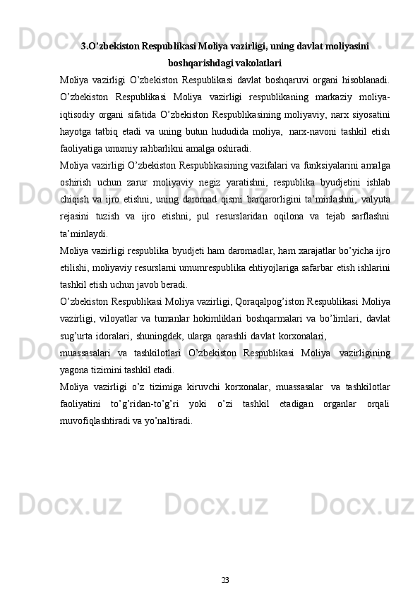 3.O’zbekiston Respublikasi Moliya vazirligi, uning davlat moliyasini
boshqarishdagi vakolatlari
Moliya   vazirligi   O’zbekiston   Respublikasi   davlat   boshqaruvi   organi   hisoblanadi.
O’zbekiston   Respublikasi   Moliya   vazirligi   respublikaning   markaziy   moliya-
iqtisodiy   organi   sifatida   O’zbekiston   Respublikasining   moliyaviy,   narx   siyosatini
hayotga   tatbiq   etadi   va   uning   butun   hududida   moliya,   narx-navoni   tashkil   etish
faoliyatiga   umumiy rahbarlikni   amalga   oshiradi.
Moliya vazirligi O’zbekiston Respublikasining vazifalari va funksiyalarini   amalga
oshirish   uchun   zarur   moliyaviy   negiz   yaratishni,   respublika   byudjetini   ishlab
chiqish   va   ijro   etishni,   uning   daromad   qismi   barqarorligini   ta’minlashni,   valyuta
rejasini   tuzish   va   ijro   etishni,   pul   resurslaridan   oqilona   va   tejab   sarflashni
ta’minlaydi.
Moliya   vazirligi   respublika   byudjeti   ham   daromadlar,   ham   xarajatlar   bo’yicha ijro
etilishi, moliyaviy resurslarni umumrespublika ehtiyojlariga safarbar   etish ishlarini
tashkil   etish   uchun   javob beradi.
O’zbekiston Respublikasi Moliya vazirligi, Qoraqalpog’iston Respublikasi   Moliya
vazirligi,   viloyatlar   va   tumanlar   hokimliklari   boshqarmalari   va   bo’limlari,   davlat
sug’urta   idoralari,   shuningdek,   ularga   qarashli   davlat   korxonalari,
muassasalari   va   tashkilotlari   O’zbekiston   Respublikasi   Moliya   vazirligining
yagona   tizimini   tashkil   etadi.
Moliya   vazirligi   o’z   tizimiga   kiruvchi   korxonalar,   muassasalar   va   tashkilotlar
faoliyatini   to’g’ridan-to’g’ri   yoki   o’zi   tashkil   etadigan   organlar   orqali
muvofiqlashtiradi   va   yo’naltiradi.
23 