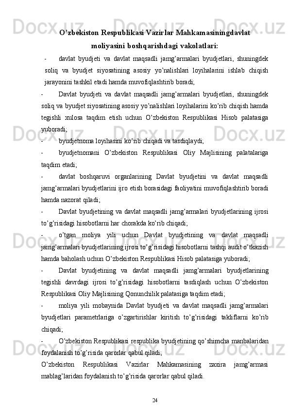 O’zbekiston Respublikasi Vazirlar Mahkamasiningdavlat
moliyasini   boshqarishdagi   vakolatlari:
 davlat   byudjeti   va   davlat   maqsadli   jamg’armalari   byudjetlari,   shuningdek
soliq   va   byudjet   siyosatining   asosiy   yo’nalishlari   loyihalarini   ishlab   chiqish
jarayonini tashkil etadi   hamda   muvofiqlashtirib boradi;
 Davlat   byudjeti   va   davlat   maqsadli   jamg’armalari   byudjetlari,   shuningdek
soliq va   byudjet siyosatining asosiy yo’nalishlari loyihalarini ko’rib chiqish hamda
tegishli   xulosa   taqdim   etish   uchun   O’zbekiston   Respublikasi   Hisob   palatasiga
yuboradi;
 byudjetnoma   loyihasini   ko’rib   chiqadi   va   tasdiqlaydi;
 byudjetnomani   O’zbekiston   Respublikasi   Oliy   Majlisining   palatalariga
taqdim   etadi;
 davlat   boshqaruvi   organlarining   Davlat   byudjetini   va   davlat   maqsadli
jamg’armalari   byudjetlarini   ijro   etish   borasidagi   faoliyatini   muvofiqlashtirib   boradi
hamda nazorat   qiladi;
 Davlat   byudjetining   va   davlat   maqsadli   jamg’armalari   byudjetlarining   ijrosi
to’g’risidagi   hisobotlarni har chorakda   ko’rib chiqadi;
 o’tgan   moliya   yili   uchun   Davlat   byudjetining   va   davlat   maqsadli
jamg’armalari   byudjetlarining ijrosi to’g’risidagi hisobotlarni tashqi audit o’tkazish
hamda baholash uchun   O’zbekiston   Respublikasi Hisob palatasiga   yuboradi;
 Davlat   byudjetining   va   davlat   maqsadli   jamg’armalari   byudjetlarining
tegishli   davrdagi   ijrosi   to’g’risidagi   hisobotlarni   tasdiqlash   uchun   O’zbekiston
Respublikasi Oliy   Majlisining   Qonunchilik   palatasiga taqdim etadi;
 moliya   yili   mobaynida   Davlat   byudjeti   va   davlat   maqsadli   jamg’armalari
byudjetlari   parametrlariga   o’zgartirishlar   kiritish   to’g’risidagi   takliflarni   ko’rib
chiqadi;
 O’zbekiston   Respublikasi   respublika   byudjetining   qo’shimcha   manbalaridan
foydalanish   to’g’risida qarorlar   qabul qiladi;
O’zbekiston   Respublikasi   Vazirlar   Mahkamasining   zaxira   jamg’armasi
mablag’laridan   foydalanish   to’g’risida qarorlar   qabul qiladi.
24 