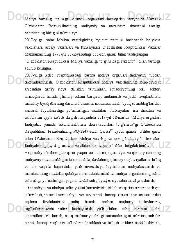 Moliya   vazirligi   tizimiga   kiruvchi   organlarni   boshqarish   jarayonida   Vazirlik
O’zbekiston   Respublikasining   moliyaviy   va   narx-navo   siyosatini   amalga
oshirishning   birligini   ta’minlaydi.
2017-yilga   qadar   Moliya   vazirligining   byudjet   tizimini   boshqarish   bo’yicha
vakolatlari,   asosiy   vazifalari   va   funksiyalari   O’zbekiston   Respublikasi   Vazirlar
Mahkamasining   1992-yil   23-noyabrdagi   553-son   qarori   bilan   tasdiqlangan
“O’zbekiston   Respublikasi   Moliya   vazirligi   to’g’risidagi   Nizom” 16
  bilan   tartibga
solinib   kelingan.
2017-yilga   kelib,   respublikadagi   barcha   moliya   organlari   faoliyatini   tubdan
takomillashtirish,   O’zbekiston   Respublikasi   Moliya   vazirligining   soliq-byudjet
siyosatiga   qat’iy   rioya   etilishini   ta’minlash,   iqtisodiyotning   real   sektori
tarmoqlarini   hamda   ijtimoiy   sohani   barqaror,   mutanosib   va   jadal   rivojlantirish,
mahalliy byudjetlarning daromad bazasini mustahkamlash, byudjet mablag’laridan
samarali   foydalanishga   yo’naltirilgan   vazifalari,   funksiyalari,   ish   shakllari   va
uslublarini   qayta   ko’rib   chiqish   maqsadida   2017-yil   18-martda   “Moliya   organlari
faoliyatini   yanada   takomillashtirish   chora-tadbirlari   to’g’risida”gi   O’zbekiston
Respublikasi   Prezidentining   PQ-2847-sonli   Qarori 17
  qabul   qilindi.   Ushbu   qaror
bilan   O’zbekiston   Respublikasi   Moliya   vazirligi   va   uning   hududiy   bo’linmalari
faoliyatining   quyidagi   ustuvor   vazifalari   hamda   yo’nalishlari   belgilab   berildi:
− iqtisodiy   o’sishning   barqaror   yuqori   sur’atlarini,   iqtisodiyot   va   ijtimoiy   sohaning
moliyaviy   mutanosibligini   ta’minlashda,   davlatning   ijtimoiy   majburiyatlarini   to’liq
va   o’z   vaqtida   bajarishda,   yirik   investitsiya   loyihalarini   moliyalashtirish   va
mamlakatning mudofaa qobiliyatini  mustahkamlashda  moliya   organlarining rolini
oshirishga yo’naltirilgan yagona davlat soliq-byudjet siyosatini   amalga   oshirish;
− iqtisodiyot   va   aholiga   soliq   yukini   kamaytirish,   ishlab   chiqarish   samaradorligini
ta’minlash,   mineral-xom   ashyo,   yer-suv   hamda   boshqa   resurslar   va   uskunalardan
oqilona   foydalanishda   soliq   hamda   boshqa   majburiy   to’lovlarning
rag’batlantiruvchi   rolini   kuchaytirish   yo’li   bilan   soliq   tizimini   izchil
takomillashtirib   borish,   soliq   ma’muriyatchiligi   samaradorligini   oshirish,   soliqlar
hamda   boshqa   majburiy   to’lovlarni   hisoblash   va   to’lash   tartibini   soddalashtirish,
25
