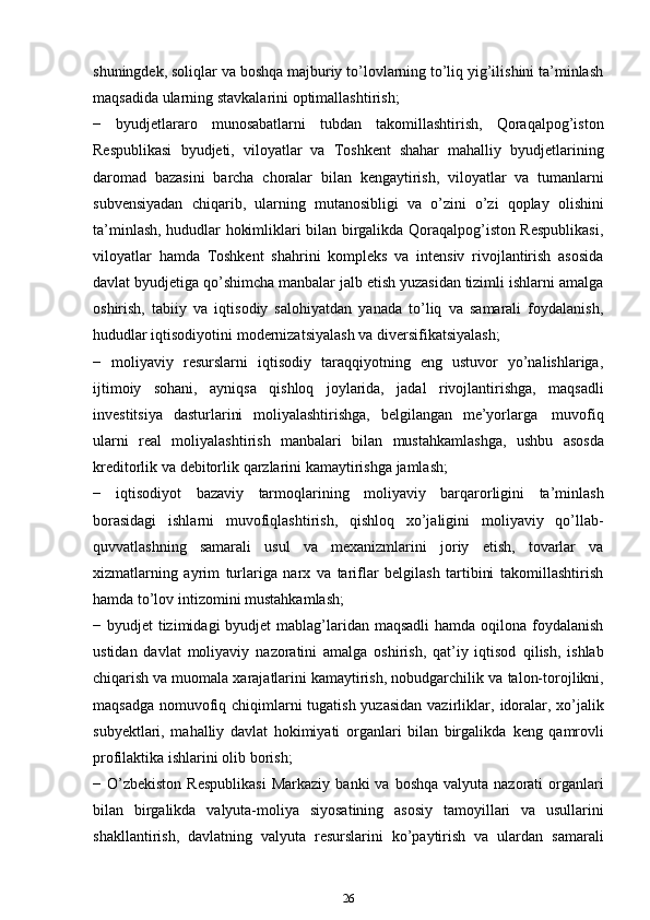 shuningdek, soliqlar va boshqa majburiy to’lovlarning to’liq yig’ilishini ta’minlash
maqsadida   ularning   stavkalarini   optimallashtirish;
−   byudjetlararo   munosabatlarni   tubdan   takomillashtirish,   Qoraqalpog’iston
Respublikasi   byudjeti,   viloyatlar   va   Toshkent   shahar   mahalliy   byudjetlarining
daromad   bazasini   barcha   choralar   bilan   kengaytirish,   viloyatlar   va   tumanlarni
subvensiyadan   chiqarib,   ularning   mutanosibligi   va   o’zini   o’zi   qoplay   olishini
ta’minlash, hududlar hokimliklari bilan birgalikda Qoraqalpog’iston Respublikasi,
viloyatlar   hamda   Toshkent   shahrini   kompleks   va   intensiv   rivojlantirish   asosida
davlat byudjetiga qo’shimcha manbalar jalb etish yuzasidan tizimli ishlarni amalga
oshirish,   tabiiy   va   iqtisodiy   salohiyatdan   yanada   to’liq   va   samarali   foydalanish,
hududlar   iqtisodiyotini   modernizatsiyalash   va   diversifikatsiyalash;
−   moliyaviy   resurslarni   iqtisodiy   taraqqiyotning   eng   ustuvor   yo’nalishlariga,
ijtimoiy   sohani,   ayniqsa   qishloq   joylarida,   jadal   rivojlantirishga,   maqsadli
investitsiya   dasturlarini   moliyalashtirishga,   belgilangan   me’yorlarga   muvofiq
ularni   real   moliyalashtirish   manbalari   bilan   mustahkamlashga,   ushbu   asosda
kreditorlik   va   debitorlik   qarzlarini kamaytirishga   jamlash;
−   iqtisodiyot   bazaviy   tarmoqlarining   moliyaviy   barqarorligini   ta’minlash
borasidagi   ishlarni   muvofiqlashtirish,   qishloq   xo’jaligini   moliyaviy   qo’llab-
quvvatlashning   samarali   usul   va   mexanizmlarini   joriy   etish,   tovarlar   va
xizmatlarning   ayrim   turlariga   narx   va   tariflar   belgilash   tartibini   takomillashtirish
hamda   to’lov   intizomini   mustahkamlash;
− byudjet   tizimidagi   byudjet   mablag’laridan   maqsadli   hamda   oqilona   foydalanish
ustidan   davlat   moliyaviy   nazoratini   amalga   oshirish,   qat’iy   iqtisod   qilish,   ishlab
chiqarish va muomala xarajatlarini kamaytirish, nobudgarchilik va   talon-torojlikni,
maqsadga nomuvofiq chiqimlarni tugatish yuzasidan vazirliklar,   idoralar, xo’jalik
subyektlari,   mahalliy   davlat   hokimiyati   organlari   bilan   birgalikda   keng   qamrovli
profilaktika ishlarini   olib   borish;
− O’zbekiston   Respublikasi   Markaziy   banki   va   boshqa   valyuta   nazorati   organlari
bilan   birgalikda   valyuta-moliya   siyosatining   asosiy   tamoyillari   va   usullarini
shakllantirish,   davlatning   valyuta   resurslarini   ko’paytirish   va   ulardan   samarali
26 