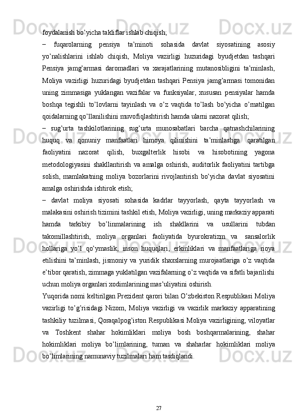 foydalanish   bo’yicha takliflar   ishlab chiqish;
−   fuqarolarning   pensiya   ta’minoti   sohasida   davlat   siyosatining   asosiy
yo’nalishlarini   ishlab   chiqish,   Moliya   vazirligi   huzuridagi   byudjetdan   tashqari
Pensiya   jamg’armasi   daromadlari   va   xarajatlarining   mutanosibligini   ta’minlash,
Moliya   vazirligi   huzuridagi   byudjetdan   tashqari   Pensiya   jamg’armasi   tomonidan
uning   zimmasiga   yuklangan   vazifalar   va   funksiyalar,   xususan   pensiyalar   hamda
boshqa   tegishli   to’lovlarni   tayinlash   va   o’z   vaqtida   to’lash   bo’yicha   o’rnatilgan
qoidalarning   qo’llanilishini   muvofiqlashtirish   hamda   ularni nazorat   qilish;
−   sug’urta   tashkilotlarining   sug’urta   munosabatlari   barcha   qatnashchilarining
huquq   va   qonuniy   manfaatlari   himoya   qilinishini   ta’minlashga   qaratilgan
faoliyatini   nazorat   qilish,   buxgalterlik   hisobi   va   hisobotining   yagona
metodologiyasini   shakllantirish   va   amalga   oshirish,   auditorlik   faoliyatini   tartibga
solish,   mamlakatning   moliya   bozorlarini   rivojlantirish   bo’yicha   davlat   siyosatini
amalga   oshirishda   ishtirok   etish;
−   davlat   moliya   siyosati   sohasida   kadrlar   tayyorlash,   qayta   tayyorlash   va
malakasini oshirish tizimini tashkil etish, Moliya vazirligi, uning markaziy apparati
hamda   tarkibiy   bo’linmalarining   ish   shakllarini   va   usullarini   tubdan
takomillashtirish,   moliya   organlari   faoliyatida   byurokratizm   va   sansalorlik
hollariga   yo’l   qo’ymaslik,   inson   huquqlari,   erkinliklari   va   manfaatlariga   rioya
etilishini   ta’minlash,   jismoniy   va   yuridik   shaxslarning   murojaatlariga   o’z   vaqtida
e’tibor qaratish, zimmaga yuklatilgan vazifalarning o’z vaqtida va sifatli bajarilishi
uchun moliya   organlari   xodimlarining   mas’uliyatini   oshirish.
Yuqorida nomi keltirilgan Prezident qarori bilan O’zbekiston Respublikasi   Moliya
vazirligi   to’g’risidagi   Nizom,   Moliya   vazirligi   va   vazirlik   markaziy   apparatining
tashkiliy   tuzilmasi,   Qoraqalpog’iston   Respublikasi   Moliya   vazirligining,   viloyatlar
va   Toshkent   shahar   hokimliklari   moliya   bosh   boshqarmalarining,   shahar
hokimliklari   moliya   bo’limlarining,   tuman   va   shaharlar   hokimliklari   moliya
bo’limlarining   namunaviy   tuzilmalari   ham   tasdiqlandi.
27 