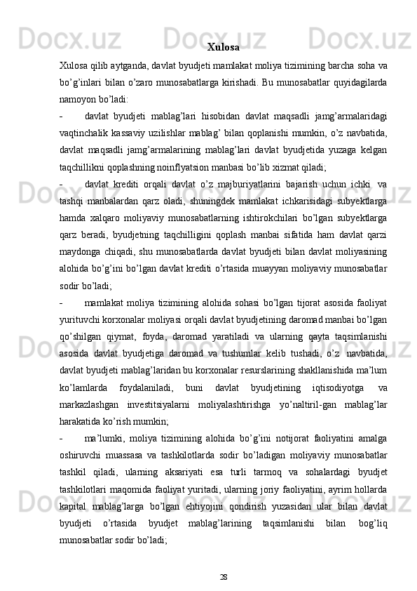 Xulosa
Xulosa qilib aytganda, davlat byudjeti mamlakat moliya tizimining barcha   soha   va
bo’g’inlari   bilan   o’zaro   munosabatlarga   kirishadi.   Bu   munosabatlar   quyidagilarda
namoyon   bo’ladi:
 davlat   byudjeti   mablag’lari   hisobidan   davlat   maqsadli   jamg’armalaridagi
vaqtinchalik  kassaviy  uzilishlar  mablag’  bilan  qoplanishi  mumkin,  o’z  navbatida,
davlat   maqsadli   jamg’armalarining   mablag’lari   davlat   byudjetida   yuzaga   kelgan
taqchillikni   qoplashning   noinflyatsion manbasi   bo’lib   xizmat qiladi;
 davlat   krediti   orqali   davlat   o’z   majburiyatlarini   bajarish   uchun   ichki   va
tashqi   manbalardan   qarz   oladi,   shuningdek   mamlakat   ichkarisidagi   subyektlarga
hamda   xalqaro   moliyaviy   munosabatlarning   ishtirokchilari   bo’lgan   subyektlarga
qarz   beradi,   byudjetning   taqchilligini   qoplash   manbai   sifatida   ham   davlat   qarzi
maydonga   chiqadi,   shu   munosabatlarda   davlat   byudjeti   bilan   davlat   moliyasining
alohida bo’g’ini bo’lgan davlat krediti o’rtasida muayyan moliyaviy munosabatlar
sodir   bo’ladi;
 mamlakat   moliya   tizimining   alohida   sohasi   bo’lgan   tijorat   asosida   faoliyat
yurituvchi korxonalar moliyasi orqali davlat byudjetining daromad manbai bo’lgan
qo’shilgan   qiymat,   foyda,   daromad   yaratiladi   va   ularning   qayta   taqsimlanishi
asosida   davlat   byudjetiga   daromad   va   tushumlar   kelib   tushadi,   o’z   navbatida,
davlat byudjeti mablag’laridan bu korxonalar resurslarining shakllanishida ma’lum
ko’lamlarda   foydalaniladi,   buni   davlat   byudjetining   iqtisodiyotga   va
markazlashgan   investitsiyalarni   moliyalashtirishga   yo’naltiril-gan   mablag’lar
harakatida   ko’rish   mumkin;
 ma’lumki,   moliya   tizimining   alohida   bo’g’ini   notijorat   faoliyatini   amalga
oshiruvchi   muassasa   va   tashkilotlarda   sodir   bo’ladigan   moliyaviy   munosabatlar
tashkil   qiladi,   ularning   aksariyati   esa   turli   tarmoq   va   sohalardagi   byudjet
tashkilotlari  maqomida faoliyat  yuritadi, ularning joriy faoliyatini, ayrim  hollarda
kapital   mablag’larga   bo’lgan   ehtiyojini   qondirish   yuzasidan   ular   bilan   davlat
byudjeti   o’rtasida   byudjet   mablag’larining   taqsimlanishi   bilan   bog’liq
munosabatlar   sodir bo’ladi;
28