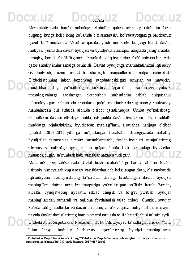 Kırısh
Mamlakatimizda   barcha   sohadagi   islohotlar   qatori   iqtisodiy   islohotlar   ham
bugungi kunga kelib keng ko’lamda o’z samarasini ko rsatayotganiga barchamiz‟
guvoh   bo lmoqdamiz.   Misol   tariqasida   aytish   mumkinki,   bugungi   kunda   davlat	
‟
moliyasi, jumladan davlat byudjeti va byudjetdan tashqari maqsadli jamg’armalar
ochiqligi hamda shaffofliginini ta minlash, xalq byudjetini shakllantirish borasida	
‟
qator amaliy ishlar amalga oshirildi. Davlat byudjetiga mamlakatimizni iqtisodiy
rivojlantirish,   uzoq   muddatli   strategik   maqsadlarni   amalga   oshirishda
O’zbekistonning   jahon   bozoridagi   raqobatdoshligini   oshirish   va   mavqeini
mustahkamlashga   yo naltirilgan   tarkibiy   o’zgarishlar,   zamonaviy   yuksak	
‟
texnologiyalarga   asoslangan   eksportbop   mahsulotlar   ishlab   chiqarishni
ta minlaydigan,   ishlab   chiqarishlarni   jadal   rivojlantirishning   asosiy   moliyaviy	
‟
manbalardan   biri   sifatida   alohida   e’tibor   qaratilmoqda.   Ushbu   yo nalishdagi	
‟
islohotlarni   davom   ettirilgan   holda,   istiqbolda   davlat   byudjetini   o’rta   muddatli
muddatga   rejalashtirish,   byudjetdan   mablag larni   ajratishda   natijaga   e’tibor	
‟
qaratish,   2017-2021   yillarga   mo’ljallangan   Harakatlar   strategiyasida   mahalliy
byudjetlar   daromadlar   qismini   mustahkamlash,   davlat   byudjeti   xarajatlarining
ijtimoiy   yo’naltirilganligini   saqlab   qolgan   holda   turli   darajadagi   byudjetlar
mutanosibligini ta’minlash kabi vazifalar nazarda tutilgan 1
.
Madomiki,   respublikamizda   davlat   bosh   islohatchiligi   hamda   aholini   kuchli
ijtimoiy himoyalash eng asosiy vazifalardan deb belgilangan ekan, o’z navbatida
iqtisodiyotni   boshqarishning   ta sirchan   dastagi   hisoblangan   davlat   byudjeti	
‟
mablag lari   doimo   aniq   bir   maqsadga   yo’naltirilgan   bo lishi   kerak.   Bunda,	
‟ ‟
albatta,   byudjet-soliq   siyosatni   ishlab   chiqish   va   to’g’ri   yuritish,   byudjet
mablag’laridan   samarali   va   oqilona   foydalanish   talab   etiladi.   Chunki,   byudjet
ko’zda tutilgantadbirlar va dasturlarni aniq va o’z vaqtida moliyalashtirilishi ayni
paytda davlat dasturlarining ham pirovard natijada to’liq bajarilishini ta’minlaydi.
O’zbekiston   Respublikasi   Prezidenti   Sh.M.  Mirziyoyev ta’kidlaganlaridek:  “Shu
bilan   birga,   hududiy   boshqaruv   organlarining   byudjet   mablag’larini
1
 O’zbekiston Respublikasi Prezidentining “O’zbekiston Respublikasini yanada rivojlantirish bo’yicha harakatlar 
strategiyasi to’g’risida”gi 4947-sonli Farmoni. 2017 yil 7 fevral
3 