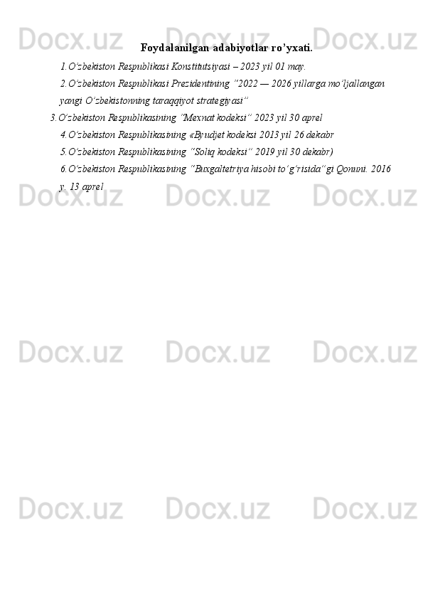 Foydalanilgan adabiyotlar ro’yxati.
1. O’zbekiston Respublikasi  Konstitutsiyasi – 2023 yil 01 may.
2. O’zbekiston Respublikasi Prezidentining   “2022 — 2026 yillarga mo’ljallangan 
yangi O’zbekistonning taraqqiyot strategiyasi”
3.O’zbekiston Respublikasining “Mexnat kodeksi” 2023 yil 30 aprel 
4.O’zbekiston Respublikasining «Byudjet kodeksi 2013 yil 26 dekabr 
5.O’zbekiston Respublikasining “Soliq kodeksi” 2019 yil 30 dekabr) 
6.O’zbekiston Respublikasining “Buxgaltetriya hisobi to’g’risida”gi Qonuni. 2016
y. 13 aprel