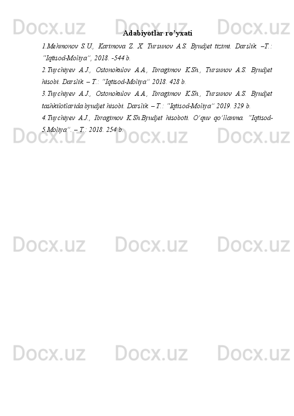 Adabiyotlar ro’yxati
1. Mehmonov   S.U.,   Karimova   Z.   X.   Tursunov   A.S.   Byudjet   tizimi.   Darslik.   –T.:
“Iqtisod-Moliya”, 2018. -544 b.
2.Tuychiyev   A.J.,   Ostonokulov   A.A.,   Ibragimov   K.Sh.,   Tursunov   A.S.   Byudjet
hisobi. Darslik. – T.: “ Iqtisod-Moliya ” 2018. 428 b.
3.Tuychiyev   A.J.,   Ostonokulov   A.A.,   Ibragimov   K.Sh.,   Tursunov   A.S.   Byudjet
tashkilotlarida byudjet hisobi. Darslik. – T.: “ Iqtisod-Moliya ” 2019. 329 b.
4.Tuychiyev   A.J.,   Ibragimov   K.Sh.Byudjet   hisoboti.   O’quv   qo’llanma.   “ Iqtisod-
5. Moliya ”. – T.: 2018.  254  b.   