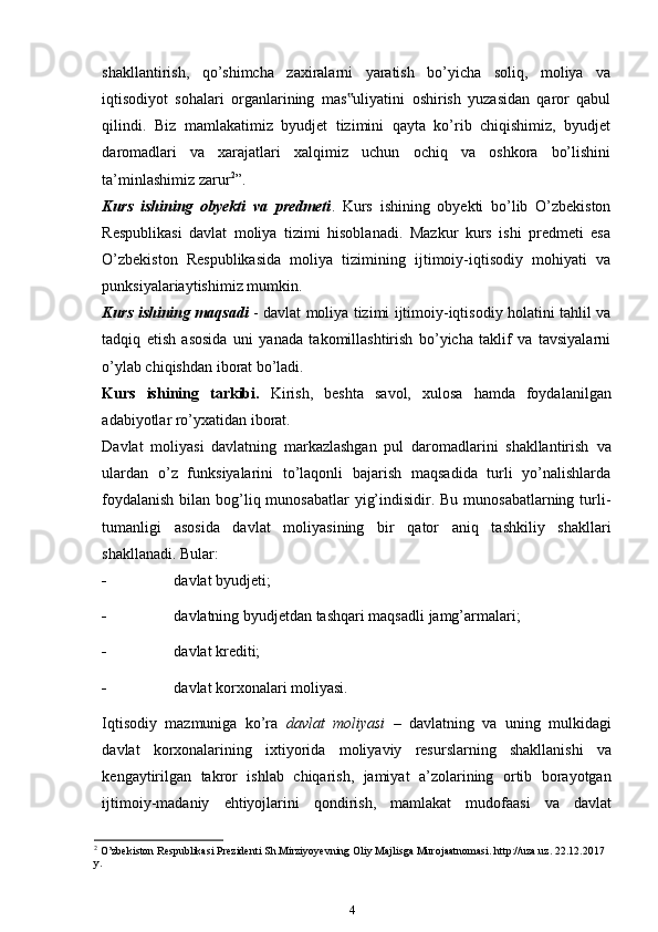 shakllantirish,   qo’shimcha   zaxiralarni   yaratish   bo’yicha   soliq,   moliya   va
iqtisodiyot   sohalari   organlarining   mas uliyatini   oshirish   yuzasidan   qaror   qabul‟
qilindi.   Biz   mamlakatimiz   byudjet   tizimini   qayta   ko’rib   chiqishimiz,   byudjet
daromadlari   va   xarajatlari   xalqimiz   uchun   ochiq   va   oshkora   bo’lishini
ta’minlashimiz zarur 2
”.
Kurs   ishining   obyekti   va   predmeti .   Kurs   ishining   obyekti   bo’lib   O’zbekiston
Respublikasi   davlat   moliya   tizimi   hisoblanadi.   Mazkur   kurs   ishi   predmeti   esa
O’zbekiston   Respublikasida   moliya   tizimining   ijtimoiy-iqtisodiy   mohiyati   va
punksiyalariaytishimiz mumkin.
Kurs ishining maqsadi   - davlat moliya tizimi ijtimoiy-iqtisodiy holatini tahlil va
tadqiq   etish   asosida   uni   yanada   takomillashtirish   bo’yicha   taklif   va   tavsiyalarni
o’ylab chiqishdan iborat bo’ladi.
Kurs   ishining   tarkibi.   Kirish,   beshta   savol,   xulosa   hamda   foydalanilgan
adabiyotlar ro’yxatidan iborat.
Davlat   moliyasi   davlatning   markazlashgan   pul   daromadlarini   shakllantirish   va
ulardan   o’z   funksiyalarini   to’laqonli   bajarish   maqsadida   turli   yo’nalishlarda
foydalanish  bilan bog’liq munosabatlar  yig’indisidir. Bu munosabatlarning turli-
tumanligi   asosida   davlat   moliyasining   bir   qator   aniq   tashkiliy   shakllari
shakllanadi.   Bular:
 davlat   byudjeti;
 davlatning   byudjetdan   tashqari   maqsadli   jamg’armalari;
 davlat   krediti;
 davlat   korxonalari   moliyasi.
Iqtisodiy   mazmuniga   ko’ra   davlat   moliyasi   –   davlatning   va   uning   mulkidagi
davlat   korxonalarining   ixtiyorida   moliyaviy   resurslarning   shakllanishi   va
kengaytirilgan   takror   ishlab   chiqarish,   jamiyat   a’zolarining   ortib   borayotgan
ijtimoiy-madaniy   ehtiyojlarini   qondirish,   mamlakat   mudofaasi   va   davlat
2
 O’zbekiston Respublikasi Prezidenti Sh.Mirziyoyevning Oliy Majlisga Murojaatnomasi. http://uza.uz. 22.12.2017 
y.
4