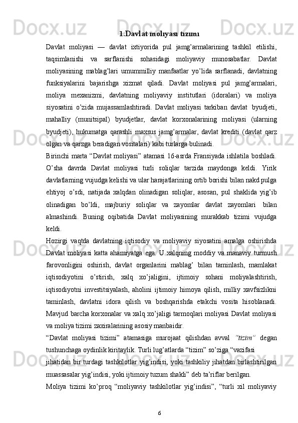 1. Davlat   molıyası   tızımı
Davlat   moliyasi   —   davlat   ixtiyorida   pul   jamg’armalarining   tashkil   etilishi,
taqsimlanishi   va   sarflanishi   sohasidagi   moliyaviy   munosabatlar.   Davlat
moliyasining   mablag’lari   umummilliy   manfaatlar   yo’lida   sarflanadi,   davlatning
funksiyalarini   bajarishga   xizmat   qiladi.   Davlat   moliyasi   pul   jamg’armalari,
moliya   mexanizmi,   davlatning   moliyaviy   institutlari   (idoralari)   va   moliya
siyosatini   o’zida   mujassamlashtiradi.   Davlat   moliyasi   tarkiban   davlat   byudjeti,
mahalliy   (munitsipal)   byudjetlar,   davlat   korxonalarining   moliyasi   (ularning
byudjeti),   hukumatga   qarashli   maxsus   jamg’armalar,   davlat   krediti   (davlat   qarz
olgan va   qarzga   beradigan   vositalari)   kabi   turlarga   bulinadi.
Birinchi   marta   “Davlat   moliyasi”   atamasi   16-asrda   Fransiyada   ishlatila   boshladi.
O’sha   davrda   Davlat   moliyasi   turli   soliqlar   tarzida   maydonga   keldi.   Yirik
davlatlarning vujudga kelishi va ular harajatlarining ortib borishi bilan nakd pulga
ehtiyoj   o’sdi,   natijada   xalqdan   olinadigan   soliqlar,   asosan,   pul   shaklida   yig’ib
olinadigan   bo’ldi,   majburiy   soliqlar   va   zayomlar   davlat   zayomlari   bilan
almashindi.   Buning   oqibatida   Davlat   moliyasining   murakkab   tizimi   vujudga
keldi.
Hozirgi   vaqtda   davlatning   iqtisodiy   va   moliyaviy   siyosatini   amalga   oshirishda
Davlat   moliyasi   katta   ahamiyatga   ega.   U   xalqning   moddiy   va   manaviy   turmush
farovonligini   oshirish,   davlat   organlarini   mablag’   bilan   taminlash,   mamlakat
iqtisodiyotini   o’stirish,   xalq   xo’jaligini,   ijtimoiy   sohani   moliyalashtirish,
iqtisodiyotni   investitsiyalash,   aholini   ijtimoiy   himoya   qilish,   milliy   xavfsizlikni
taminlash,   davlatni   idora   qilish   va   boshqarishda   etakchi   vosita   hisoblanadi.
Mavjud   barcha korxonalar va xalq xo’jaligi tarmoqlari moliyasi Davlat moliyasi
va moliya   tizimi zaxiralarining   asosiy   manbaidir.
“Davlat   moliyasi   tizimi”   atamasiga   murojaat   qilishdan   avval   “tizim”   degan
tushunchaga   oydinlik   kiritaylik.   Turli   lug’atlarda   “tizim”   so’ziga   “vazifasi
jihatidan bir  turdagi  tashkilotlar  yig’indisi,  yoki  tashkiliy jihatdan birlashtirilgan
muassasalar   yig’indisi,   yoki ijtimoiy   tuzum   shakli”   deb ta’riflar   berilgan.
Moliya   tizimi   ko’proq   “moliyaviy   tashkilotlar   yig’indisi”,   “turli   xil   moliyaviy
6 