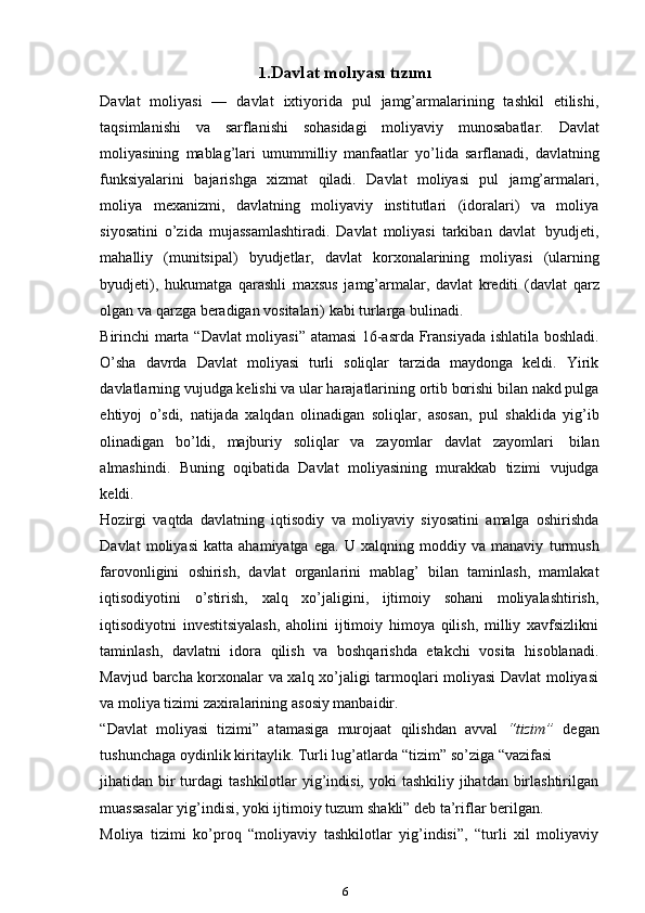 1. Davlat   molıyası   tızımı
Davlat   moliyasi   —   davlat   ixtiyorida   pul   jamg’armalarining   tashkil   etilishi,
taqsimlanishi   va   sarflanishi   sohasidagi   moliyaviy   munosabatlar.   Davlat
moliyasining   mablag’lari   umummilliy   manfaatlar   yo’lida   sarflanadi,   davlatning
funksiyalarini   bajarishga   xizmat   qiladi.   Davlat   moliyasi   pul   jamg’armalari,
moliya   mexanizmi,   davlatning   moliyaviy   institutlari   (idoralari)   va   moliya
siyosatini   o’zida   mujassamlashtiradi.   Davlat   moliyasi   tarkiban   davlat   byudjeti,
mahalliy   (munitsipal)   byudjetlar,   davlat   korxonalarining   moliyasi   (ularning
byudjeti),   hukumatga   qarashli   maxsus   jamg’armalar,   davlat   krediti   (davlat   qarz
olgan va   qarzga   beradigan   vositalari)   kabi   turlarga   bulinadi.
Birinchi   marta   “Davlat   moliyasi”   atamasi   16-asrda   Fransiyada   ishlatila   boshladi.
O’sha   davrda   Davlat   moliyasi   turli   soliqlar   tarzida   maydonga   keldi.   Yirik
davlatlarning vujudga kelishi va ular harajatlarining ortib borishi bilan nakd pulga
ehtiyoj   o’sdi,   natijada   xalqdan   olinadigan   soliqlar,   asosan,   pul   shaklida   yig’ib
olinadigan   bo’ldi,   majburiy   soliqlar   va   zayomlar   davlat   zayomlari   bilan
almashindi.   Buning   oqibatida   Davlat   moliyasining   murakkab   tizimi   vujudga
keldi.
Hozirgi   vaqtda   davlatning   iqtisodiy   va   moliyaviy   siyosatini   amalga   oshirishda
Davlat   moliyasi   katta   ahamiyatga   ega.   U   xalqning   moddiy   va   manaviy   turmush
farovonligini   oshirish,   davlat   organlarini   mablag’   bilan   taminlash,   mamlakat
iqtisodiyotini   o’stirish,   xalq   xo’jaligini,   ijtimoiy   sohani   moliyalashtirish,
iqtisodiyotni   investitsiyalash,   aholini   ijtimoiy   himoya   qilish,   milliy   xavfsizlikni
taminlash,   davlatni   idora   qilish   va   boshqarishda   etakchi   vosita   hisoblanadi.
Mavjud   barcha korxonalar va xalq xo’jaligi tarmoqlari moliyasi Davlat moliyasi
va moliya   tizimi zaxiralarining   asosiy   manbaidir.
“Davlat   moliyasi   tizimi”   atamasiga   murojaat   qilishdan   avval   “tizim”   degan
tushunchaga   oydinlik   kiritaylik.   Turli   lug’atlarda   “tizim”   so’ziga   “vazifasi
jihatidan bir  turdagi  tashkilotlar  yig’indisi,  yoki  tashkiliy jihatdan birlashtirilgan
muassasalar   yig’indisi,   yoki ijtimoiy   tuzum   shakli”   deb ta’riflar   berilgan.
Moliya   tizimi   ko’proq   “moliyaviy   tashkilotlar   yig’indisi”,   “turli   xil   moliyaviy
6