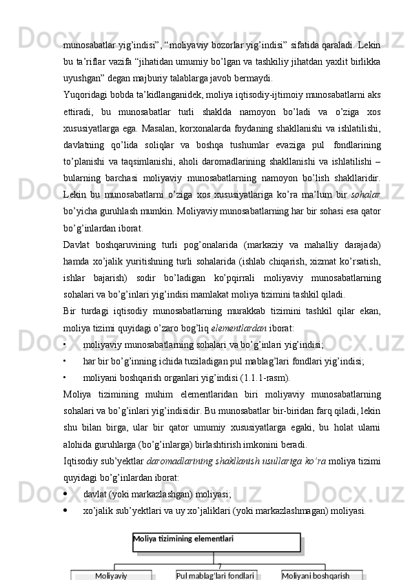 munosabatlar yig’indisi”, “moliyaviy bozorlar yig’indisi” sifatida qaraladi. Lekin
bu ta’riflar vazifa “jihatidan umumiy bo’lgan va tashkiliy jihatdan yaxlit birlikka
uyushgan”   degan majburiy   talablarga   javob   bermaydi.
Yuqoridagi bobda ta’kidlanganidek, moliya iqtisodiy-ijtimoiy munosabatlarni   aks
ettiradi,   bu   munosabatlar   turli   shaklda   namoyon   bo’ladi   va   o’ziga   xos
xususiyatlarga ega. Masalan, korxonalarda foydaning shakllanishi  va ishlatilishi,
davlatning   qo’lida   soliqlar   va   boshqa   tushumlar   evaziga   pul   fondlarining
to’planishi   va   taqsimlanishi,   aholi   daromadlarining   shakllanishi   va   ishlatilishi   –
bularning   barchasi   moliyaviy   munosabatlarning   namoyon   bo’lish   shakllaridir.
Lekin   bu   munosabatlarni   o’ziga   xos   xususiyatlariga   ko’ra   ma’lum   bir   sohalar
bo’yicha guruhlash mumkin. Moliyaviy munosabatlarning har bir sohasi esa qator
bo’g’inlardan iborat.
Davlat   boshqaruvining   turli   pog’onalarida   (markaziy   va   mahalliy   darajada)
hamda   xo’jalik   yuritishning   turli   sohalarida   (ishlab   chiqarish,   xizmat   ko’rsatish,
ishlar   bajarish)   sodir   bo’ladigan   ko’pqirrali   moliyaviy   munosabatlarning
sohalari   va   bo’g’inlari yig’indisi mamlakat moliya   tizimini tashkil   qiladi.
Bir   turdagi   iqtisodiy   munosabatlarning   murakkab   tizimini   tashkil   qilar   ekan,
moliya   tizimi quyidagi o’zaro   bog’liq  elementlardan   iborat:
• moliyaviy   munosabatlarning   sohalari   va   bo’g’inlari   yig’indisi;
• har   bir   bo’g’inning   ichida   tuziladigan   pul   mablag’lari   fondlari   yig’indisi;
• moliyani   boshqarish   organlari   yig’indisi   (1.1.1-rasm).
Moliya   tizimining   muhim   elementlaridan   biri   moliyaviy   munosabatlarning
sohalari va bo’g’inlari yig’indisidir. Bu munosabatlar bir-biridan farq qiladi, lekin
shu   bilan   birga,   ular   bir   qator   umumiy   xususiyatlarga   egaki,   bu   holat   ularni
alohida   guruhlarga   (bo’g’inlarga)   birlashtirish imkonini   beradi.
Iqtisodiy   sub’yektlar   daromadlarining   shakllanish   usullariga   ko’ra   moliya   tizimi
quyidagi   bo’g’inlardan   iborat:
 davlat   (yoki   markazlashgan)   moliyasi;
 xo’jalik   sub’yektlari   va   uy   xo’jaliklari   (yoki   markazlashmagan)   moliyasi.
7
Moliyani boshqarish  
organlari   yig‘indisiPul mablag‘lari fondlari  
yig‘indisiMoliyaviy 
munosabatlarning  
sohalari va
bo‘g‘inlari   yig‘indisi Moliya   tizimining   elementlari