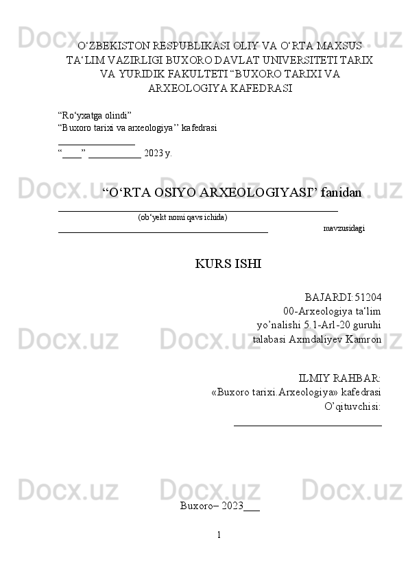 O‘ZBEKISTON RESPUBLIKASI OLIY VA O‘RTA MAXSUS
TA‘LIM VAZIRLIGI BUXORO DAVLAT UNIVERSITETI TARIX
VA YURIDIK FAKULTETI “BUXORO TARIXI VA
ARXEOLOGIYA KAFEDRASI
“Ro‘yxatga olindi”                               
“Buxoro tarixi va arxeologiya’’ kafedrasi
________________
“____” ___________ 2023 y.
             “O‘RTA OSIYO ARXEOLOGIYASI” fanidan
____________________________________________________________________
                                       (ob‘yekt nomi qavs ichida)
___________________________________________________                           mavzusidagi
                                                          KURS ISHI
                                                                                        BAJARDI:51204
00-Arxeologiya ta‘lim
yo’nalishi 5.1-Arl-20 guruhi
talabasi Axmdaliyev Kamron
 
ILMIY RAHBAR: 
«Buxoro tarixi.Arxeologiya» kafedrasi
O’qituvchisi:
___________________________
Buxoro– 2023___
1  
  