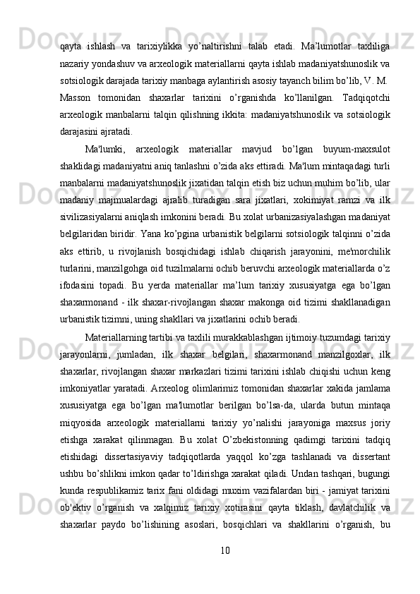 qayta   ishlash   va   tarixiylikka   yo’naltirishni   talab   etadi.   Ma’lumotlar   taxliliga
nazariy yondashuv va arxeologik materiallarni qayta ishlab madaniyatshunoslik va
sotsiologik darajada tarixiy manbaga aylantirish asosiy tayanch bilim bo’lib, V. M.
Masson   tomonidan   shaxarlar   tarixini   o’rganishda   ko’llanilgan.   Tadqiqotchi
arxeologik  manbalarni  talqin  qilishning  ikkita:  madaniyatshunoslik  va   sotsiologik
darajasini ajratadi.         
Ma'lumki,   arxeologik   materiallar   mavjud   bo’lgan   buyum-maxsulot
shaklidagi madaniyatni aniq tanlashni o’zida aks ettiradi. Ma'lum mintaqadagi turli
manbalarni madaniyatshunoslik jixatidan talqin etish biz uchun muhim bo’lib, ular
madaniy   majmualardagi   ajralib   turadigan   sara   jixatlari,   xokimiyat   ramzi   va   ilk
sivilizasiyalarni aniqlash imkonini beradi. Bu xolat urbanizasiyalashgan madaniyat
belgilaridan biridir. Yana ko’pgina urbanistik belgilarni sotsiologik talqinni o’zida
aks   ettirib,   u   rivojlanish   bosqichidagi   ishlab   chiqarish   jarayonini,   me'morchilik
turlarini, manzilgohga oid tuzilmalarni ochib beruvchi arxeologik materiallarda o’z
ifodasini   topadi.   Bu   yerda   materiallar   ma’lum   tarixiy   xususiyatga   ega   bo’lgan
shaxarmonand  -  ilk shaxar-rivojlangan shaxar  makonga  oid tizimi   shakllanadigan
urbanistik tizimni, uning shakllari va jixatlarini ochib beradi.    
  Materiallarning tartibi va taxlili murakkablashgan ijtimoiy tuzumdagi tarixiy
jarayonlarni,   jumladan,   ilk   shaxar   belgilari,   shaxarmonand   manzilgoxlar,   ilk
shaxarlar, rivojlangan shaxar markazlari tizimi tarixini ishlab chiqishi uchun keng
imkoniyatlar yaratadi. Arxeolog olimlarimiz tomonidan shaxarlar xakida jamlama
xususiyatga   ega   bo’lgan   ma'lumotlar   berilgan   bo’lsa-da,   ularda   butun   mintaqa
miqyosida   arxeologik   materiallarni   tarixiy   yo’nalishi   jarayoniga   maxsus   joriy
etishga   xarakat   qilinmagan.   Bu   xolat   O’zbekistonning   qadimgi   tarixini   tadqiq
etishidagi   dissertasiyaviy   tadqiqotlarda   yaqqol   ko’zga   tashlanadi   va   dissertant
ushbu bo’shlikni imkon qadar to’ldirishga xarakat qiladi. Undan tashqari, bugungi
kunda respublikamiz tarix fani oldidagi muxim vazifalardan biri - jamiyat tarixini
ob'ektiv   o’rganish   va   xalqimiz   tarixiy   xotirasini   qayta   tiklash,   davlatchilik   va
shaxarlar   paydo   bo’lishining   asoslari,   bosqichlari   va   shakllarini   o’rganish,   bu
10  
  