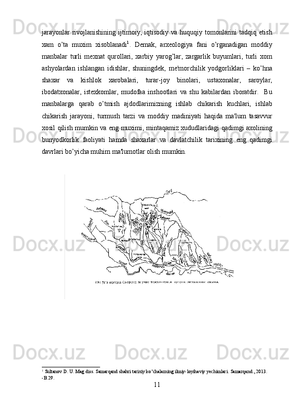 jarayonlar  rivojlanishining  ijtimoiy,  iqtisodiy   va  huquqiy  tomonlarini  tadqiq  etish
xam   o’ta   muxim   xisoblanadi 1
.   Demak,   arxeologiya   fani   o’rganadigan   moddiy
manbalar   turli   mexnat   qurollari,   xarbiy   yarog’lar,   zargarlik   buyumlari,   turli   xom
ashyolardan   ishlangan   idishlar,   shuningdek,   me'morchilik   yodgorliklari   –   ko’hna
shaxar   va   kishlok   xarobalari,   turar-joy   binolari,   ustaxonalar,   saroylar,
ibodatxonalar,   istexkomlar,   mudofaa   inshootlari   va   shu   kabilardan   iboratdir.     Bu
manbalarga   qarab   o’tmish   ajdodlarimizning   ishlab   chikarish   kuchlari,   ishlab
chikarish   jarayoni,   turmush   tarzi   va   moddiy   madiniyati   haqida   ma'lum   tasavvur
xosil qilish mumkin va eng muximi, mintaqamiz xududlaridagi qadimgi axolining
bunyodkorlik   faoliyati   hamda   shaxarlar   va   davlatchilik   tarixining   eng   qadimgi
davrlari bo’yicha muhim ma'lumotlar olish mumkin. 
 
             
 
1
 Sultanov D. U. Mag diss. Samarqand shahri tarixiy ko’chalarning ilmiy-loyihaviy yechimlari. Samarqand., 2013. 
-B.29.
11  
  