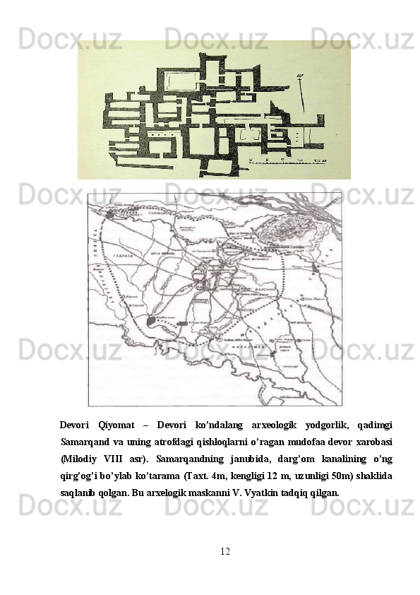        
Devori   Qiyomat   –   Devori   ko’ndalang   arxeologik   yodgorlik,   qadimgi
Samarqand  va  uning  atrofdagi  qishloqlarni  o’ragan  mudofaa  devor   xarobasi
(Milodiy   VIII   asr).   Samarqandning   janubida,   darg’om   kanalining   o’ng
qirg’og’i bo’ylab ko’tarama (Taxt. 4m, kengligi 12 m, uzunligi 50m) shaklida
saqlanib qolgan. Bu arxelogik maskanni V. Vyatkin tadqiq qilgan.
12  
  