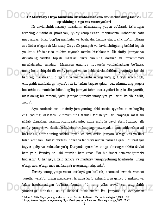 1.2 Markaziy Osiyo hududida ilk shaharsozlik va davlatchilikning tashkil
topishining o‘ziga xos xususiyatlari
Ilk   davlatchilik   nazariy   masalalari   ishimizning   yuqori   boblarida   keltirilgan
arxeologik manbalar, jumladan, uy-joy komplekslari, monumental inshootlar, dafn
marosimlari  bilan  bog‘liq  manbalar   va  boshqalar  hamda  etnografik  ma'lumotlarni
atroflicha o‘rganish Markaziy Osiyo ilk jamiyati va davlatchiligining tashkil topish
yo‘llarini   ifodalashda   muhim   tayanch   manba   hisoblanadi.   Ilk   sinfiy   jamiyat   va
davlatning   tashkil   topish   masalasi   tarix   fanining   dolzarb   va   muammoviy
masalalaridan   sanaladi.   Masalaga   umumiy   miqyosda   yondashadigan   bo‘linsa,
uning kelib chiqishi ilk sinfiy jamiyat va dastlabki davlatchilikning vujudga kelishi
haqidagi masalalarini o‘rganishda yozmamanbalarning yo‘qligi tufayli arxeologik,
etnografik manbalarga tayanib ish ko‘rishni taqozo qiladi. Biz ishimizning yuqori
boblarida bu manbalar bilan bog‘liq jamiyat ichki xususiyatlari haqida fikr yuritib,
masalaning   bir   tomoni,   ya'ni   jamiyat   ijtimoiy   taraqqiyot   yo‘llarini   ko‘rib   o‘tdik,
xolos 1
.             
  Ayni satrlarda esa ilk sinfiy jamiyatning ichki sotsial  qiyofasi bilan bog‘liq
eng   qadimgi   davlatchilik   tuzumining   tashkil   topish   yo‘llari   haqidagi   masalani
ishlab   chiqishga   qaratmoqchimiz.Avvalo,   shuni   alohida   qayd   etish   lozimki,   ilk
sinfiy   jamiyat   va   dastlabkidavlatchilik   haqidagi   nazariyalar   qanchalik   xilma-xil
bo‘lmasin,   ammo   uning   tashkil   topish   va   rivojlanish   jarayoni   o‘ziga   xos   yo‘llari
bilan kechgan. Davlat qurilishi borasida tanqidiy nuqtai nazarsiz qabul qilinadigan
tayyor qolip va andozalar yo‘q. Dunyoda aynan bir-biriga o‘xshagan ikkita davlat
ham   yo‘q.   Bunday   bo‘lishi   mumkin   ham   emas.   Har   bir   davlat   betakror   ijtimoiy
hodisadir.   U   har   qaysi   xalq   tarixiy   va   madaniy   taraqqiyotining   hosilasidir,   uning
o‘ziga xos, o‘ziga mos madaniyati rivojining natijasidir 2
.     
Tarixiy   taraqqiyotga   nazar   tashlaydigan   bo‘lsak,   odamzod   birinchi   mehnat
qurollar   yaratib,   uning   madaniyat   tarixiga   kirib   kelganligiga   qariyb   2   million   yil
bilan   hisoblanadigan   bo‘linsa,   bundan   40   ming   yillar   avval   esa   urug‘chilik
jamoasiga   birlashib,   uning   ibtidosi   hisoblanadi.   Bu   jarayonning   evolyusion
1
  Eshov B. O’rta Osiyo qadimgi shaharlari tarixi. Darslik. Toshkent. ‘’Fan va tehnologiya’’,2008., -B.71.
2
  Зоҳир   Аълам .  Қадимги   тарихчилар   Ўрта   Осиё   ҳақида . –  Тошкент :  Янги   аср   авлоди , 2008. -B.42.
13  
  