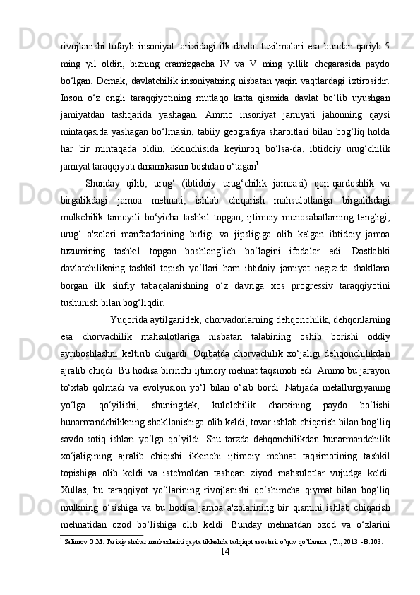 rivojlanishi   tufayli   insoniyat   tarixidagi   ilk  davlat   tuzilmalari   esa   bundan  qariyb  5
ming   yil   oldin,   bizning   eramizgacha   IV   va   V   ming   yillik   chegarasida   paydo
bo‘lgan.   Demak,   davlatchilik  insoniyatning   nisbatan   yaqin   vaqtlardagi   ixtirosidir.
Inson   o‘z   ongli   taraqqiyotining   mutlaqo   katta   qismida   davlat   bo‘lib   uyushgan
jamiyatdan   tashqarida   yashagan.   Ammo   insoniyat   jamiyati   jahonning   qaysi
mintaqasida  yashagan  bo‘lmasin,  tabiiy  geografiya  sharoitlari   bilan   bog‘liq  holda
har   bir   mintaqada   oldin,   ikkinchisida   keyinroq   bo‘lsa-da,   ibtidoiy   urug‘chilik
jamiyat taraqqiyoti dinamikasini boshdan o‘tagan 1
.    
Shunday   qilib,   urug‘   (ibtidoiy   urug‘chilik   jamoasi)   qon-qardoshlik   va
birgalikdagi   jamoa   mehnati,   ishlab   chiqarish   mahsulotlariga   birgalikdagi
mulkchilik   tamoyili   bo‘yicha   tashkil   topgan,   ijtimoiy   munosabatlarning   tengligi,
urug‘   a'zolari   manfaatlarining   birligi   va   jipsligiga   olib   kelgan   ibtidoiy   jamoa
tuzumining   tashkil   topgan   boshlang‘ich   bo‘lagini   ifodalar   edi.   Dastlabki
davlatchilikning   tashkil   topish   yo‘llari   ham   ibtidoiy   jamiyat   negizida   shakllana
borgan   ilk   sinfiy   tabaqalanishning   o‘z   davriga   xos   progressiv   taraqqiyotini
tushunish bilan bog‘liqdir. 
Yuqorida aytilganidek, chorvadorlarning dehqonchilik, dehqonlarning
esa   chorvachilik   mahsulotlariga   nisbatan   talabining   oshib   borishi   oddiy
ayriboshlashni   keltirib   chiqardi.   Oqibatda   chorvachilik   xo‘jaligi   dehqonchilikdan
ajralib chiqdi. Bu hodisa birinchi ijtimoiy mehnat taqsimoti edi. Ammo bu jarayon
to‘xtab   qolmadi   va   evolyusion   yo‘l   bilan   o‘sib   bordi.   Natijada   metallurgiyaning
yo‘lga   qo‘yilishi,   shuningdek,   kulolchilik   charxining   paydo   bo‘lishi
hunarmandchilikning shakllanishiga olib keldi, tovar ishlab chiqarish bilan bog‘liq
savdo-sotiq   ishlari   yo‘lga   qo‘yildi.   Shu   tarzda   dehqonchilikdan   hunarmandchilik
xo‘jaligining   ajralib   chiqishi   ikkinchi   ijtimoiy   mehnat   taqsimotining   tashkil
topishiga   olib   keldi   va   iste'moldan   tashqari   ziyod   mahsulotlar   vujudga   keldi.
Xullas,   bu   taraqqiyot   yo‘llarining   rivojlanishi   qo‘shimcha   qiymat   bilan   bog‘liq
mulkning   o‘sishiga   va   bu   hodisa   jamoa   a'zolarining   bir   qismini   ishlab   chiqarish
mehnatidan   ozod   bo‘lishiga   olib   keldi.   Bunday   mehnatdan   ozod   va   o‘zlarini
1
 Salimov O.M. Tarixiy shahar markazlarini qayta tiklashda tadqiqot asoslari. o’quv qo’llanma., T.:, 2013. -B.103.  
14  
  