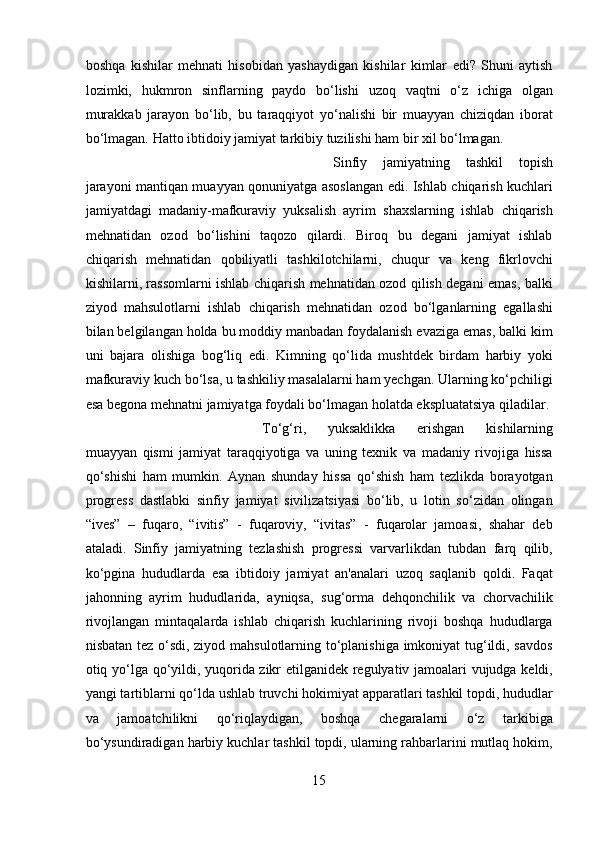 boshqa   kishilar   mehnati   hisobidan   yashaydigan   kishilar   kimlar   edi?   Shuni   aytish
lozimki,   hukmron   sinflarning   paydo   bo‘lishi   uzoq   vaqtni   o‘z   ichiga   olgan
murakkab   jarayon   bo‘lib,   bu   taraqqiyot   yo‘nalishi   bir   muayyan   chiziqdan   iborat
bo‘lmagan. Hatto ibtidoiy jamiyat tarkibiy tuzilishi ham bir xil bo‘lmagan. 
Sinfiy   jamiyatning   tashkil   topish
jarayoni mantiqan muayyan qonuniyatga asoslangan edi. Ishlab chiqarish kuchlari
jamiyatdagi   madaniy-mafkuraviy   yuksalish   ayrim   shaxslarning   ishlab   chiqarish
mehnatidan   ozod   bo‘lishini   taqozo   qilardi.   Biroq   bu   degani   jamiyat   ishlab
chiqarish   mehnatidan   qobiliyatli   tashkilotchilarni,   chuqur   va   keng   fikrlovchi
kishilarni, rassomlarni ishlab chiqarish mehnatidan ozod qilish degani emas, balki
ziyod   mahsulotlarni   ishlab   chiqarish   mehnatidan   ozod   bo‘lganlarning   egallashi
bilan belgilangan holda bu moddiy manbadan foydalanish evaziga emas, balki kim
uni   bajara   olishiga   bog‘liq   edi.   Kimning   qo‘lida   mushtdek   birdam   harbiy   yoki
mafkuraviy kuch bo‘lsa, u tashkiliy masalalarni ham yechgan. Ularning ko‘pchiligi
esa begona mehnatni jamiyatga foydali bo‘lmagan holatda ekspluatatsiya qiladilar. 
To‘g‘ri,   yuksaklikka   erishgan   kishilarning
muayyan   qismi   jamiyat   taraqqiyotiga   va   uning   texnik   va   madaniy   rivojiga   hissa
qo‘shishi   ham   mumkin.   Aynan   shunday   hissa   qo‘shish   ham   tezlikda   borayotgan
progress   dastlabki   sinfiy   jamiyat   sivilizatsiyasi   bo‘lib,   u   lotin   so‘zidan   olingan
“ives”   –   fuqaro,   “ivitis”   -   fuqaroviy,   “ivitas”   -   fuqarolar   jamoasi,   shahar   deb
ataladi.   Sinfiy   jamiyatning   tezlashish   progressi   varvarlikdan   tubdan   farq   qilib,
ko‘pgina   hududlarda   esa   ibtidoiy   jamiyat   an'analari   uzoq   saqlanib   qoldi.   Faqat
jahonning   ayrim   hududlarida,   ayniqsa,   sug‘orma   dehqonchilik   va   chorvachilik
rivojlangan   mintaqalarda   ishlab   chiqarish   kuchlarining   rivoji   boshqa   hududlarga
nisbatan tez o‘sdi, ziyod mahsulotlarning to‘planishiga imkoniyat tug‘ildi, savdos
otiq yo‘lga qo‘yildi, yuqorida zikr etilganidek regulyativ jamoalari vujudga keldi,
yangi tartiblarni qo‘lda ushlab truvchi hokimiyat apparatlari tashkil topdi, hududlar
va   jamoatchilikni   qo‘riqlaydigan,   boshqa   chegaralarni   o‘z   tarkibiga
bo‘ysundiradigan harbiy kuchlar tashkil topdi, ularning rahbarlarini mutlaq hokim,
15  
  