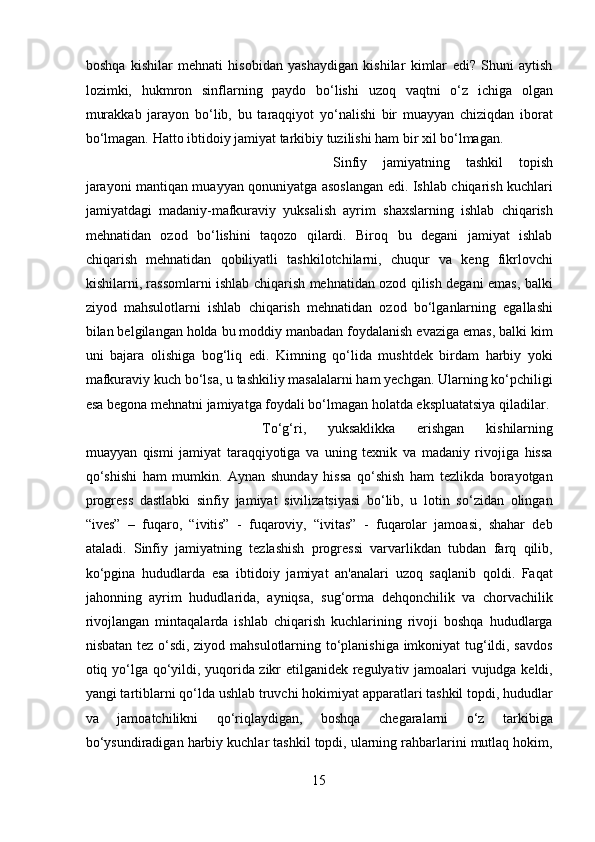 boshqa   kishilar   mehnati   hisobidan   yashaydigan   kishilar   kimlar   edi?   Shuni   aytish
lozimki,   hukmron   sinflarning   paydo   bo‘lishi   uzoq   vaqtni   o‘z   ichiga   olgan
murakkab   jarayon   bo‘lib,   bu   taraqqiyot   yo‘nalishi   bir   muayyan   chiziqdan   iborat
bo‘lmagan. Hatto ibtidoiy jamiyat tarkibiy tuzilishi ham bir xil bo‘lmagan. 
Sinfiy   jamiyatning   tashkil   topish
jarayoni mantiqan muayyan qonuniyatga asoslangan edi. Ishlab chiqarish kuchlari
jamiyatdagi   madaniy-mafkuraviy   yuksalish   ayrim   shaxslarning   ishlab   chiqarish
mehnatidan   ozod   bo‘lishini   taqozo   qilardi.   Biroq   bu   degani   jamiyat   ishlab
chiqarish   mehnatidan   qobiliyatli   tashkilotchilarni,   chuqur   va   keng   fikrlovchi
kishilarni, rassomlarni ishlab chiqarish mehnatidan ozod qilish degani emas, balki
ziyod   mahsulotlarni   ishlab   chiqarish   mehnatidan   ozod   bo‘lganlarning   egallashi
bilan belgilangan holda bu moddiy manbadan foydalanish evaziga emas, balki kim
uni   bajara   olishiga   bog‘liq   edi.   Kimning   qo‘lida   mushtdek   birdam   harbiy   yoki
mafkuraviy kuch bo‘lsa, u tashkiliy masalalarni ham yechgan. Ularning ko‘pchiligi
esa begona mehnatni jamiyatga foydali bo‘lmagan holatda ekspluatatsiya qiladilar. 
To‘g‘ri,   yuksaklikka   erishgan   kishilarning
muayyan   qismi   jamiyat   taraqqiyotiga   va   uning   texnik   va   madaniy   rivojiga   hissa
qo‘shishi   ham   mumkin.   Aynan   shunday   hissa   qo‘shish   ham   tezlikda   borayotgan
progress   dastlabki   sinfiy   jamiyat   sivilizatsiyasi   bo‘lib,   u   lotin   so‘zidan   olingan
“ives”   –   fuqaro,   “ivitis”   -   fuqaroviy,   “ivitas”   -   fuqarolar   jamoasi,   shahar   deb
ataladi.   Sinfiy   jamiyatning   tezlashish   progressi   varvarlikdan   tubdan   farq   qilib,
ko‘pgina   hududlarda   esa   ibtidoiy   jamiyat   an'analari   uzoq   saqlanib   qoldi.   Faqat
jahonning   ayrim   hududlarida,   ayniqsa,   sug‘orma   dehqonchilik   va   chorvachilik
rivojlangan   mintaqalarda   ishlab   chiqarish   kuchlarining   rivoji   boshqa   hududlarga
nisbatan tez o‘sdi, ziyod mahsulotlarning to‘planishiga imkoniyat tug‘ildi, savdos
otiq yo‘lga qo‘yildi, yuqorida zikr etilganidek regulyativ jamoalari vujudga keldi,
yangi tartiblarni qo‘lda ushlab truvchi hokimiyat apparatlari tashkil topdi, hududlar
va   jamoatchilikni   qo‘riqlaydigan,   boshqa   chegaralarni   o‘z   tarkibiga
bo‘ysundiradigan harbiy kuchlar tashkil topdi, ularning rahbarlarini mutlaq hokim,
15