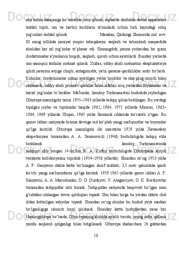 oliy kohin darajasiga ko‘tarishlar joriy qilindi, oqibatda dastlabki davlat apparatlari
tashkil   topib,   uni   va   harbiy   kuchlarni   ta'minlash   uchun   turli   hajmdagi   soliq
yig‘imlari tashkil qilindi.  Masalan, Qadimgi Shumerda mil. avv.
III   ming   yillikda   jamiyat   yuqori   tabaqalarini   saqlash   va   ta'minlash   maqsadida
aholidan   har   xil   yig‘imlar   to‘planar   edi.   Shuningdek,   jamoa   yerlaridan   bir   qismi
ibodatxonalar a'yonlarini boqish, saqlash, qurish uchun ajratilardi. Bunday yerlarda
son-sanoqsiz kishilar mehnat qilardi. Xullas, oddiy aholi mehnatini ekspluatatsiya
qilish jarayoni avjiga chiqib, antagonistik, ya'ni qarama-qarshiliklar sodir bo‘lardi.
Kohinlar, ibodatxonalar uchun ajratilgan yerlar hosildor va ular plug-omoch bilan
ishlanardi, oddiy aholi primitiv qurollar bilan sifatsiz oriq yerlardan foydalanar va
harxil yig‘imlar to‘lardilar. Ma'lumki, Janubiy Turkmaniston hududida joylashgan
Oltintepa manzilgohi tarixi 1955–1963 yillarda tadqiq qilina boshlagan. Bu yerdagi
topilgan   joylar   va   topilmalar   haqida   1962,   1964,   1971   yillarda   Masson,   1963–
1964,   1969   yillarda   Xlopin,   1965   yilda   Sarianidi   ishlarida   ko‘rsatib   o‘tgan.   Bu
qazuv ishlari natijasida bronza davriga oid ko‘plab yangi ma'lumotlar va buyumlar
qo‘lga   kiritildi.   Oltintepa   manzilgohi   ilk   marotaba   1929   yilda   Xavanekey
ekspedisiyasi   tomonidan   A.   A.   Seminovich   (1946)   boshchiligida   tadqiq   etila
boshlandi.           Janubiy   Turkmanistonda
tadqiqot   olib   borgan   14-bo‘lim   B.   A.   Kuftin   boshchiligida   Oltintepada   ajoyib
terrakota  kolleksiyasini  topishdi  (1954–1956  yillarda).  Shundan  so‘ng  1953  yilda
A.   F.   Ganyavin   ikkita   katta   bo‘lmagan   shurf   tashlab,   3,5   metr   qalinlikda   qazib
ko‘rib, yangi ma'lumotlarni qo‘lga kiritadi. 1959 1962-yillarda qazuv ishlari A. F.
Ganyavin, A. A. Marushenko, D. D. Durdiyev, Y. Atagarriyev, O. K. Berdiyevlar
tomonidan   tadqiqotlar   olib   boradi.   Tadqiqotlar   natijasida   baquvvat   bo‘lgan   xom
g‘ishtdan ishlangan devor qoldiqlari topadi. Shu bilan birga bu yerdan ikkita chet
eldan   keltirilgan   ashyolar   topadi.   Shundan   so‘ng   olimlar   bu   hudud   yirik   markaz
bo‘lganligiga   ishonch   hosil   qilishadi.   Shunday   katta   hududlardan   yana   biri
Namozgohtepa bo‘lsada, Oltin-tepaning alohida ajralib turishi, uning ustki qatlami
yaxshi   saqlanib   qolganligi   bilan   belgilanadi.   Oltintepa   shaharchasi   26   gektardan
16  
  