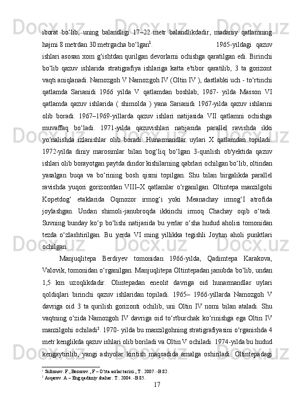 iborat   bo‘lib,   uning   balandligi   17–22   metr   balandlikdadir,   madaniy   qatlamning
hajmi 8 metrdan 30 metrgacha bo‘lgan 1
.    1965-yildagi   qazuv
ishlari asosan xom g‘ishtdan qurilgan devorlarni ochishga qaratilgan edi. Birinchi
bo‘lib   qazuv   ishlarida   stratigrafiya   ishlariga   katta   e'tibor   qaratilib,   3   ta   gorizont
vaqti aniqlanadi. Namozgoh V Namozgoh IV (Oltin IV ), dastlabki uch - to‘rtinchi
qatlamda   Sarianidi   1966   yilda   V   qatlamdan   boshlab,   1967-   yilda   Masson   VI
qatlamda   qazuv   ishlarida   (   shimolda   )   yana   Sarianidi   1967-yilda   qazuv   ishlarini
olib   boradi.   1967–1969-yillarda   qazuv   ishlari   natijasida   VII   qatlamni   ochishga
muvaffaq   bo‘ladi.   1971-yilda   qazuvishlari   natijasida   parallel   ravishda   ikki
yo‘nalishda   izlanishlar   olib   boradi.   Hunarmandlar   uylari   X   qatlamdan   topiladi.
1972-yilda   diniy   marosimlar   bilan   bog‘liq   bo‘lgan   3-qurilish   ob'yektida   qazuv
ishlari olib borayotgan paytda dindor kishilarning qabrlari ochilgan bo‘lib, oltindan
yasalgan   buqa   va   bo‘rining   bosh   qismi   topilgan.   Shu   bilan   birgalikda   parallel
ravishda   yuqori   gorizontdan   VIII–X   qatlamlar   o‘rganilgan.   Oltintepa   manzilgohi
Kopetdog‘   etaklarida   Oqmozor   irmog‘i   yoki   Meanachay   irmog‘I   atrofida
joylashgan.   Undan   shimoli-janubroqda   ikkinchi   irmoq   Chachay   oqib   o‘tadi.
Suvning bunday ko‘p bo‘lishi  natijasida bu yerlar  o‘sha hudud aholisi  tomonidan
tezda   o‘zlashtirilgan.   Bu   yerda   VI   ming   yillikka   tegishli   Joytun   aholi   punktlari
ochilgan. 
Manjuqlitepa   Berdiyev   tomonidan   1966-yilda,   Qadimtepa   Karakova,
Valovik, tomonidan o‘rganilgan. Manjuqlitepa Oltintepadan janubda bo‘lib, undan
1,5   km   uzoqlikdadir.   Olintepadan   eneolit   davriga   oid   hunarmandlar   uylari
qoldiqlari   birinchi   qazuv   ishlaridan   topiladi.   1965–   1966-yillarda   Namozgoh   V
davriga   oid   3   ta   qurilish   gorizonti   ochilib,   uni   Oltin   IV   nomi   bilan   ataladi.   Shu
vaqtning   o‘zida   Namozgoh   IV   davriga   oid   to‘rtburchak   ko‘rinishga   ega   Oltin   IV
manzilgohi ochiladi 2
. 1970- yilda bu manzilgohning stratigrafiyasini o‘rganishda 4
metr kenglikda qazuv ishlari olib boriladi va Oltin V ochiladi. 1974-yilda bu hudud
kengaytirilib,   yangi   ashyolar   kiritish   maqsadida   amalga   oshiriladi.   Oltintepadagi
1
 Sultonov. F., Bozorov., F – O’rta asrlar tarixi., T:. 2007. -B.82. 
2
  Asqarov. A – Eng qadimiy shahar. T:. 2004. -B.85.
17  
  