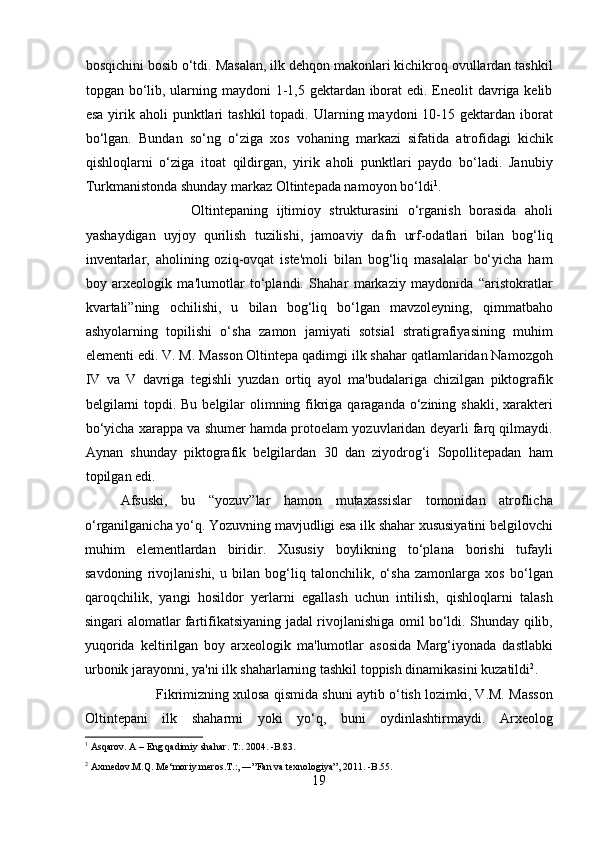bosqichini bosib o‘tdi. Masalan, ilk dehqon makonlari kichikroq ovullardan tashkil
topgan bo‘lib, ularning maydoni  1-1,5 gektardan iborat  edi. Eneolit davriga kelib
esa  yirik aholi   punktlari   tashkil  topadi.  Ularning maydoni   10-15  gektardan iborat
bo‘lgan.   Bundan   so‘ng   o‘ziga   xos   vohaning   markazi   sifatida   atrofidagi   kichik
qishloqlarni   o‘ziga   itoat   qildirgan,   yirik   aholi   punktlari   paydo   bo‘ladi.   Janubiy
Turkmanistonda shunday markaz Oltintepada namoyon bo‘ldi 1
.      
Oltintepaning   ijtimioy   strukturasini   o‘rganish   borasida   aholi
yashaydigan   uyjoy   qurilish   tuzilishi,   jamoaviy   dafn   urf-odatlari   bilan   bog‘liq
inventarlar,   aholining   oziq-ovqat   iste'moli   bilan   bog‘liq   masalalar   bo‘yicha   ham
boy   arxeologik   ma'lumotlar   to‘plandi.   Shahar   markaziy   maydonida   “aristokratlar
kvartali”ning   ochilishi,   u   bilan   bog‘liq   bo‘lgan   mavzoleyning,   qimmatbaho
ashyolarning   topilishi   o‘sha   zamon   jamiyati   sotsial   stratigrafiyasining   muhim
elementi edi. V. M. Masson Oltintepa qadimgi ilk shahar qatlamlaridan Namozgoh
IV   va   V   davriga   tegishli   yuzdan   ortiq   ayol   ma'budalariga   chizilgan   piktografik
belgilarni  topdi. Bu belgilar olimning fikriga qaraganda o‘zining shakli, xarakteri
bo‘yicha xarappa va shumer hamda protoelam yozuvlaridan deyarli farq qilmaydi.
Aynan   shunday   piktografik   belgilardan   30   dan   ziyodrog‘i   Sopollitepadan   ham
topilgan edi.             
  Afsuski,   bu   “yozuv”lar   hamon   mutaxassislar   tomonidan   atroflicha
o‘rganilganicha yo‘q. Yozuvning mavjudligi esa ilk shahar xususiyatini belgilovchi
muhim   elementlardan   biridir.   Xususiy   boylikning   to‘plana   borishi   tufayli
savdoning   rivojlanishi,   u   bilan   bog‘liq   talonchilik,   o‘sha   zamonlarga   xos   bo‘lgan
qaroqchilik,   yangi   hosildor   yerlarni   egallash   uchun   intilish,   qishloqlarni   talash
singari alomatlar fartifikatsiyaning jadal rivojlanishiga omil bo‘ldi. Shunday qilib,
yuqorida   keltirilgan   boy   arxeologik   ma'lumotlar   asosida   Marg‘iyonada   dastlabki
urbonik jarayonni, ya'ni ilk shaharlarning tashkil toppish dinamikasini kuzatildi 2
.
Fikrimizning xulosa qismida shuni aytib o‘tish lozimki, V.M. Masson
Oltintepani   ilk   shaharmi   yoki   yo‘q,   buni   oydinlashtirmaydi.   Arxeolog
1
 Asqarov. A – Eng qadimiy shahar. T:. 2004. -B.83. 
2
 Axmedov.M.Q. Me‘moriy meros.T.:, ―”Fan va texnologiya”, 2011. -B.55.  
19