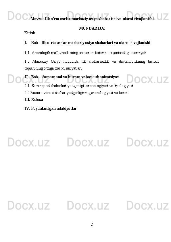 Mavzu: Ilk   o’rta   asrlar   markaziy   osiyo   shaharlari   va   ularni   rivojlanishi
MUNDARIJA :
Kirish 
I. Bob - Ilk o’rta asrlar markaziy osiyo shaharlari va ularni rivojlanishi 
1.1   Arxeologik ma’lumotlarning shaxarlar tarixini o’rganishdagi axamiyati 
1.2   Markaziy   Osiyo   hududida   ilk   shaharsozlik   va   davlatchilikning   tashkil
topishining o‘ziga xos xususiyatlari 
II. Bob – Samarqand va buxoro vohasi urbanizatsiyasi 
2.1  Samarqand shaharlari yodgorligi: xronologiyasi va tipologiyasi 
2.2 Buxoro vohasi shahar yodgorligining arxeologiyasi va tarixi 
III. Xulosa 
IV. Foydalanilgan adabiyotlar 
 
 
 
 
 
 
 
 
 
 
 
 
2  
  