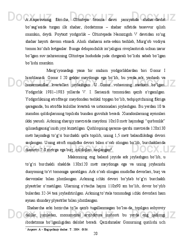 A.Asqarovning   fikricha,   Oltintepa   bronza   davri   jamiyatida   shahar-davlat
bo‘sag‘asida   turgan   ilk   shahar,   ibodatxona   –   shahar   sifatida   tasavvur   qilish
mumkin,   deydi.   Poytaxt   yodgorlik   –   Oltintepada   Namozgoh   V   davridan   so‘ng
shahar   hayoti   davom   etmadi.   Aholi   shaharni   asta-sekin   tashlab,   Murg‘ob   vodiysi
tomon ko‘chib ketganlar. Bunga dehqonchilik xo‘jaligini rivojlantirish uchun zarur
bo‘lgan suv zahirasining Oltintepa hududida juda chegarali bo‘lishi sabab bo‘lgan
bo’lishi mumkin. 
Marg‘iyonadagi   yana   bir   muhim   yodgorliklardan   biri   Gonur   I
hisoblanadi.   Gonur   I   20   gektar   maydonga   ega   bo‘lib,   bu   yerda   ark,   yashash   va
hunarmandlar   kvartallari   joylashgan.   U   Gonur   vohasining   markazi   bo‘lgan.
Yodgorlik   1981–1983   yillarda   V.   I.   Sarianidi   tomonidan   qazib   o‘rganilgan.
Yodgorlikning atrofitaqir maydondan tashkil topgan bo‘lib, tadqiqotchining fikriga
qaraganda, bu atrofda kulollar kvartali va ustaxonalari joylashgan. Bu yerdan 10 ta
xumdon qoldiqlarining topilishi bundan guvohik beradi. Xumdonlarning ayrimlari
ikki yarusli. Arkning sharqiy mavzeida maydoni 10x10 metr hajmdagi “qurbonlik”
qilinadigansig‘inish joyi kuzatilgan. Qishloqning qarama-qarshi mavzeida 120x130
metr  hajmdagi  to‘g‘ri  burchakli  qal'a topilib, uning 1,5 metr  balandlikdagi  devori
saqlangan.   Uning   atrofi   mudofaa   devori   bilan  o‘rab  olingan   bo‘lib,   burchaklarida
diametri 7-8 metrga ega burj  qoldiqlari  saqlangan 1
. 
Makonning   eng   baland   joyida   ark   joylashgan   bo‘lib,   u
to‘g‘ri   burchakli   shaklda   130x120   metr   maydonga   ega   va   uning   joylanishi
dunyoning to‘rt tomoniga qaratilgan. Ark o‘rab olingan mudofaa devorlari, burj va
darvozalar   bilan   jihozlangan.   Arkning   ichki   devori   bo‘ylab   to‘g‘ri   burchakli
plyastrlar   o‘rnatilgan.   Ularning   o‘rtacha   hajmi   110x90   sm   bo‘lib,   devor   bo‘ylib
bulardan 32-34 tasi joylashtirilgan. Arkning to‘rtala tomondagi ichki devorlari ham
aynan shunday plyastrlar bilan jihozlangan.   
  Shaharcha   arki   hozircha   to‘la   qazib   tugallanmagan   bo‘lsa-da,   topilgan   ashyoviy
dalilar,   jumladan,   monumental   arxitektura   inshooti   bu   yerda   eng   qadimgi
ibodatxona   bo‘lganligidan   dalolat   beradi.   Qazishmalar   Gonurning   qurilishi   uch
1
  Asqarov. A – Eng qadimiy shahar. T:. 2004. -B.86.
20  
  