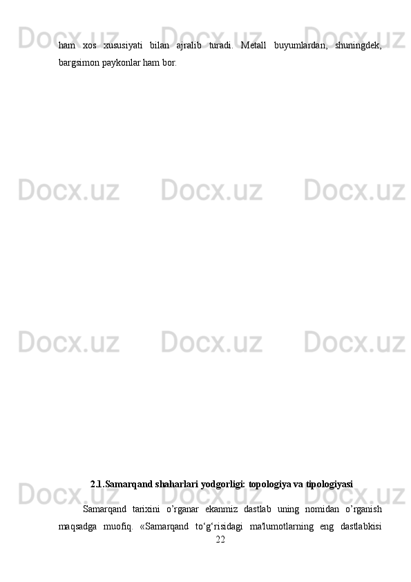 ham   xos   xususiyati   bilan   ajralib   turadi.   Metall   buyumlardan,   shuningdek,
bargsimon paykonlar ham bor. 
2.1.Samarqand shaharlari yodgorligi: topologiya va tipologiyasi
Samarqand   tarixini   o’rganar   ekanmiz   dastlab   uning   nomidan   o’rganish
maqsadga   muofiq.   «Samarqand   to‘g‘risidagi   ma'lumotlarning   eng   dastlabkisi
22
