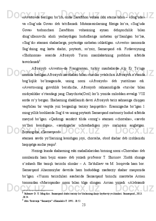 «Avesto»da berilgan bo‘lib, unda Zarafshon vohasi  ikki atama bilan – «Sug‘uda»
va   «Sug‘uda   Gova»   deb   ta'riflanadi.   Mutaxassislarning   fikriga   ko‘ra,   «Sug‘uda
Gova»   tushunchasi   Zarafshon   vohasining   aynan   dehqonchilik   bilan
shug‘ullanuvchi   aholi   yashaydigan   hududlariga   nisbatan   qo‘llanilgan   bo‘lsa,
«Sug‘di»  atamasi   shaharlarga,  poytaxtga  nisbatan   ishlatilgan.  «Avesto»  zamonida
Sug‘dning   eng   katta   shahri,   poytaxti,   so‘zsiz,   Samarqand   edi.   Firdavsiyning
«Shohnoma»   asarida   Afrosiyob   Turon   mamlakatining   podshosi   sifatida
tasvirlanadi 1
.   
  Afrosiyob   «Avesto»-da   Frangrasyan,   turkiy   manbalarda   Alp   Er   To‘nga
nomida berilgan.Afrosiyob xarobalari bilan «tur»lar yetakchisi Afrosiyob o‘rtasida
bog‘liqlik   bo‘lmaganida,   uning   nomi   «Afrosiyob»   deb   yuritilmas   edi.
«Avesto»ning   guvohlik   berishicha,   Afrosiyob   rahnamoligida   «tur»lar   bilan
midiyaliklar o‘rtasidagi jang Chaychista(Orol) ko‘li yonida miloddan avvalgi VIII
asrda ro‘y bergan. Shaharning shakllanish davri Afrosiyob tarix sahnasiga chiqqan
vaqtbilan   bir   vaqtda   yuz   berganligi   tarixiy   haqiqatdir».   Eramizgacha   bo‘lgan   1
ming yillik boshlarida Sug‘d va uning poytaxti Samarqand ma'muriy hudud sifatida
mavjud   bo‘lgan.   «Qadimgi   sanskrit   tilida   «smrg‘»   atamasi   «chorraha»,   «savdo
yo‘llari   kesishgan»,   «savdogarlar   uchrashadigan   joy»   ma'nosini   anglatgan.
Bizningcha, «Samarqand» 
atamasi   savdo   yo‘llarining   kesishgan   joyi,   chorraha,   obod   shahar   deb   izohlanishi
haqiqatga ancha yaqin 2
.          
  Hozirgi kunda shaharning eski mahallalaridan birining nomi «Chorraha» deb
nomlanishi   ham   bejiz   emas»   deb   yozadi   professor   T.   Shirinov.   Xuddi   shunga
o‘xshash   fikr   taniqli   tarixchi   olimlar   –   A.   Sa'dullaev   va   M.   Isoqovda   ham   bor.
Samarqand   Ahamoniylar   davrida   ham   hududdagi   markaziy   shahar   maqomida
bo‘lgan.   «Yunon   tarixchilari   asarlarida   Samarqand   birinchi   marotaba   Arrian
tomonidan   «Maroqanda»   nomi   bilan   tilga   olingan.   Arrian   yozadi:   «Aleksandr
1
 Sultanov D. U. Mag diss. Samarqand shahri tarixiy ko’chalarning ilmiy-loyihaviy yechimlari. Samarqand., 2013. 
-B.24.
2
 Abu Toxirxoja “Samariya” «Kamalak»T. 1991. -B.52.  
23  
  