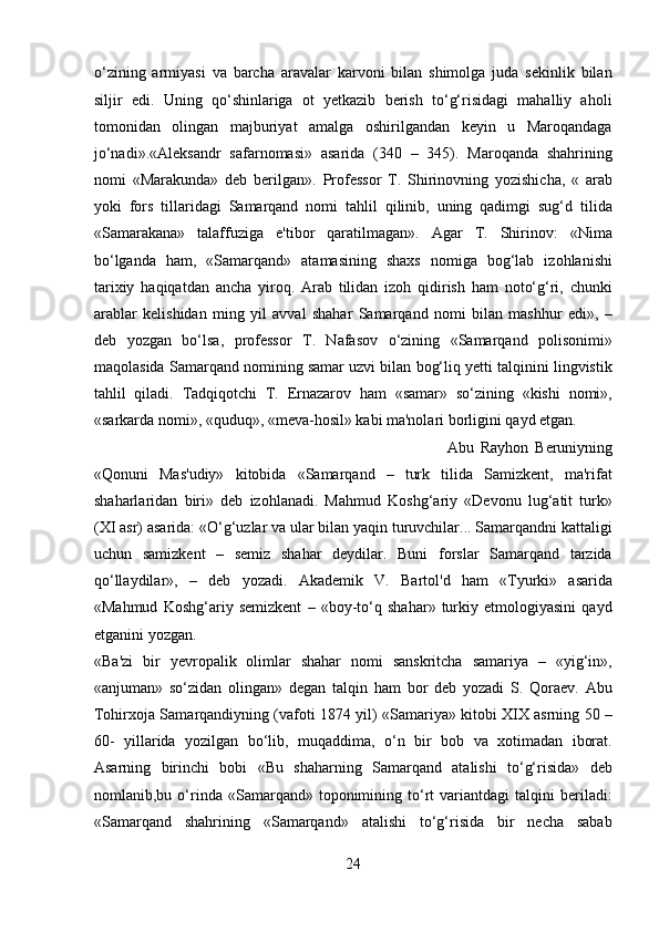 o‘zining   armiyasi   va   barcha   aravalar   karvoni   bilan   shimolga   juda   sekinlik   bilan
siljir   edi.   Uning   qo‘shinlariga   ot   yetkazib   berish   to‘g‘risidagi   mahalliy   aholi
tomonidan   olingan   majburiyat   amalga   oshirilgandan   keyin   u   Maroqandaga
jo‘nadi».«Aleksandr   safarnomasi»   asarida   (340   –   345).   Maroqanda   shahrining
nomi   «Marakunda»   deb   berilgan».   Professor   T.   Shirinovning   yozishicha,   «   arab
yoki   fors   tillaridagi   Samarqand   nomi   tahlil   qilinib,   uning   qadimgi   sug‘d   tilida
«Samarakana»   talaffuziga   e'tibor   qaratilmagan».   Agar   T.   Shirinov:   «Nima
bo‘lganda   ham,   «Samarqand»   atamasining   shaxs   nomiga   bog‘lab   izohlanishi
tarixiy   haqiqatdan   ancha   yiroq.   Arab   tilidan   izoh   qidirish   ham   noto‘g‘ri,   chunki
arablar   kelishidan   ming   yil   avval   shahar   Samarqand   nomi   bilan   mashhur   edi»,   –
deb   yozgan   bo‘lsa,   professor   T.   Nafasov   o‘zining   «Samarqand   polisonimi»
maqolasida Samarqand nomining samar uzvi bilan bog‘liq yetti talqinini lingvistik
tahlil   qiladi.   Tadqiqotchi   T.   Ernazarov   ham   «samar»   so‘zining   «kishi   nomi»,
«sarkarda nomi», «quduq», «meva-hosil» kabi ma'nolari borligini qayd etgan. 
Abu   Rayhon   Beruniyning
«Qonuni   Mas'udiy»   kitobida   «Samarqand   –   turk   tilida   Samizkent,   ma'rifat
shaharlaridan   biri»   deb   izohlanadi.   Mahmud   Koshg‘ariy   «Devonu   lug‘atit   turk»
(XI asr) asarida: «O‘g‘uzlar va ular bilan yaqin turuvchilar... Samarqandni kattaligi
uchun   samizkent   –   semiz   shahar   deydilar.   Buni   forslar   Samarqand   tarzida
qo‘llaydilar»,   –   deb   yozadi.   Akademik   V.   Bartol'd   ham   «Tyurki»   asarida
«Mahmud   Koshg‘ariy   semizkent   –   «boy-to‘q   shahar»   turkiy   etmologiyasini   qayd
etganini yozgan. 
«Ba'zi   bir   yevropalik   olimlar   shahar   nomi   sanskritcha   samariya   –   «yig‘in»,
«anjuman»   so‘zidan   olingan»   degan   talqin   ham   bor   deb   yozadi   S.   Qoraev.   Abu
Tohirxoja Samarqandiyning (vafoti 1874 yil) «Samariya» kitobi XIX asrning 50 –
60-   yillarida   yozilgan   bo‘lib,   muqaddima,   o‘n   bir   bob   va   xotimadan   iborat.
Asarning   birinchi   bobi   «Bu   shaharning   Samarqand   atalishi   to‘g‘risida»   deb
nomlanib,bu  o‘rinda   «Samarqand»  toponimining  to‘rt   variantdagi   talqini   beriladi:
«Samarqand   shahrining   «Samarqand»   atalishi   to‘g‘risida   bir   necha   sabab
24  
  