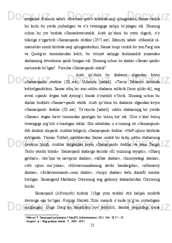 aytganlar: Birinchi sabab: «Burhoni qote'» kitobida naql qilingankim, Samar ismlik
bir   kishi   bu   yerda   joylashgan   va   o‘z   tevaragiga   xalqni   to‘plagan   edi.   Shuning
uchun   bu   yer   boshda   «Samarkent»ataldi.   Arab   qo‘shini   bu   yerni   olgach,   o‘z
tillariga  o‘zgartirib  «Samarqand»  dedilar   (XVI  asr).  Ikkinchi  sabab:  «Masolik  ul-
mamolik» nomli kitobda naql qilingandurkim, Samar boqir ismlik bir xon Farg‘ona
va   Qoshg‘ar   tomonlaridan   kelib,   bu   viloyat   xalqiga   dushmanlik   yuzasidan
shaharning devorlarini qazib buzgan edi. Shuning uchun bu shahar «Samar qazdi»
ma'nosida bo‘lgan 1
.  Forscha «Samarqand» otaldi 2
. 
Arab   qo‘shini   bu   shaharni   olgandan   keyin
«Samarqand»   otadilar   (XI   asr).   Uchinchi   [sabab]:   «Tarixi   Tabariy»   kitobida
keltirilgandirkim, Samar otliq bir xon ushbu shaharni soldirdi [bino qildir-di], eng
avval   «qand»   degan   turk   aymog‘i   bunda   o‘rnashib   o‘ltirdi.   Shuning   uchun   bu
shahar   boshlab   «Samar+qand»   otaldi.   Arab   qo‘shini   bu   shaharni   olgandan   keyin
«Samarqand»   dedilar   (XI   asr).   To‘rtinchi   [sabab]:   ushbu   shaharnipg   bir   yerida
«Samar»   degan   birov   tomonidan   qazilgan   bir   buloq   bor   edi.   Ulus   o‘shal   buloq
tevaragiga   yig‘ilib   o‘rnashgan   edilar.   Shu   sababdan   u   o‘rinning   oti   «Samarqand»
deb shuhrat chiqardi. Arablar kelgach, «Samarqand» dedilar. «Haft iqlim» kitobida
aytilganki,   Yaman   Tubba'i   maliklaridan   Samar   ismlik   bir   kishi   ushbu   shaharning
devorini   buzdi.   Arablar   kelgandan   keyin   «Samarqand»   dedilar   va   yana   Tangri
Taolo   yaxshi   biladi».   Samarqand   shahriga   tarixda   «Er   yuzining   sayqali»,   «Sharq
gavhari»,   «ko‘hna   va   navqiron   shahar»,   «dilbar   shahar»,   «himoyadagi   shahar»,
«etti   iqlim   mo‘jizasi»,   «Movarounnahrning   savdo   bandargohi»,   «afsonaviy
shahar»,   «firdavsmonand»,«non   shahri»,   «boqiy   shahar»   kabi   sharafli   nomlar
berilgan.   Samargand   Markaziy   Osiyoning   eng   gadimiy   shaharlaridan   Osiyoning
biridir.  
  Samarqand   (Afrosiyob)   hududi   218ga   yirni   tashkil   etib   halqali   mudofa
devoriga   ega   bo‘lgan.   Hozirgi   Hazrati   Xizir   masjidi   o‘rnida   to‘g‘on   joylashgani
aniqlangan.   Unga   Darg‘om   kanalidan   suv   keltirilib,   damba   yaqinidagi   osma
1
 Nafasov T. Samarqand polisonimi // SamDU Axborotnomasi. 2011. №4. -B.57 – 58.  
2
  Asqarov. A – Eng qadimiy shahar. T:. 2004. -B.91.
25  
  