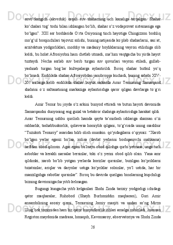 suvo‘tkazgich   (akveduk)   orqali   suv   shaharning   uch   kanaliga   tarqalgan.   Shahar
ko‘chalari tog‘ toshi bilan ishlangan bo‘lib, shahar o‘z vodaprovat sistemasiga ega
bo‘lgan”.   XIII   asr   boshlarida   O`rta   Osiyoning   tinch   hayotiga   Chingizxon   boshliq
mo‘g‘ul bosqinchilari tajovuz solishi, buning natijasida ko`plab shaharlarni, san`at,
arxitektura yodgorliklari, moddiy va madaniy boyliklarning vayron etilishiga  olib
keldi, bu holat Afrosiyobni ham chetlab utmadi, ma‘lum vaqtgacha bu yirda hayot
tuxtaydi.   Necha   asrlab   suv   berib   turgan   suv   quvurlari   vayron   etiladi,   gullab-
yashnab   turgan   bog`lar   kultepalarga   aylantirildi.   Biroq   shahar   butkul   yo‘q
bo‘lmadi. Endilikda shahar Afrosiyobdan janubroqqa kuchadi, buning sababi XIV-
XV   asrlarga   kelib   endilikda   shahar   buyuk   sarkarda   Amir   Temurning   Samarqand
shahrini   o`z   saltanatining   markaziga   aylantirishga   qaror   qilgan   davrlarga   to`g`ri
keldi.  
Amir  Temur  bu joyda o‘z arkini bunyod ettiradi  va butun hayoti davomida
Samarqandni dunyoning eng guzal va betakror shahriga aylantirishga harakat qildi.
Amir   Temurning   ushbu   qurilish   hamda   qayta   ta‘mirlash   ishlariga   shaxsan   o‘zi
rahbarlik,   tashabbuskorlik,   qolaversa   homiylik   qilgani,   to‘g‘risida   uning   mashhur
“Tuzukoti Temuriy” asaridan bilib olish mumkin. qo‘yidagilarni o‘qiymiz: “Xarob
bo‘lgan   yerlar   egasiz   bo‘lsa,   xolisa   (davlat   yerlarini   boshqaruvchi   mahkama)
tarfidan obod qilinsin. Agar egasi bo‘lsayu obod qilishga qurbi yetmasa, unga turli
asboblar   va   kerakli   narsalar   bersinlar,   toki   o‘z   yerini   obod   qilib   olsin.   Yana   amr
qildimki,   xarob   bo‘lib   yotgan   yerlarda   korizlar   qursinlar,   buzilgan   ko‘priklarni
tuzatsinlar,   ariqlar   va   daryolar   ustiga   ko‘priklar   solsinlar,   yo‘l   ustida,   har   bir
manzilgohga rabotlar qursinlar”. Biroq bu davirda qurilgan binolarning kupchiligi
bizning davrimizgacha yitib kelmagan. 
Bugungi   kungacha   yitib   kelganlari   Shohi   Zinda   tarixiy   yodgorligi   ichidagi
qator   maqbaralar,   Ruhobod   (Shayh   Burhoniddin   maqbarasi),   Guri   Amir
ansambilining   asosiy   qismi,   Temurning   Jomiy   masjiti   va   undan   so‘ng   Mirzo
Ulug‘bek tomonidan ham bir qator bunyodkorlik ishlari amalga oshiriladi. hususan
Registon maydonida madrasa, honaqoh, Kavonsaroy, abservatoriya va Shohi Zinda
26  
  