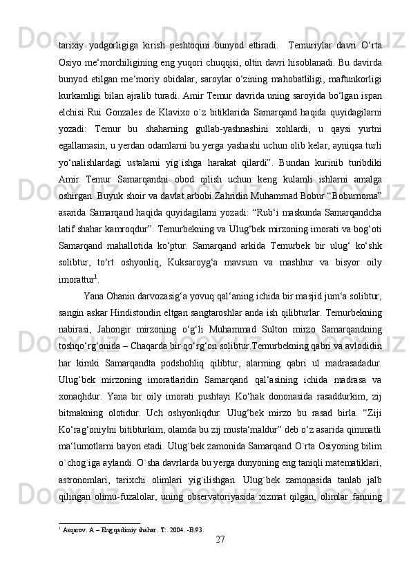 tarixiy   yodgorligiga   kirish   peshtoqini   bunyod   ettiradi.     Temuriylar   davri   O‘rta
Osiyo me‘morchiligining eng yuqori chuqqisi, oltin davri hisoblanadi. Bu davirda
bunyod   etilgan   me‘moriy   obidalar,   saroylar   o‘zining   mahobatliligi,   maftunkorligi
kurkamligi bilan ajralib turadi. Amir Temur davrida uning saroyida bo‘lgan ispan
elchisi   Rui   Gonzales   de   Klavixo   o`z   bitiklarida   Samarqand   haqida   quyidagilarni
yozadi:   Temur   bu   shaharning   gullab-yashnashini   xohlardi,   u   qaysi   yurtni
egallamasin, u yerdan odamlarni bu yerga yashashi uchun olib kelar, ayniqsa turli
yo‘nalishlardagi   ustalarni   yig`ishga   harakat   qilardi”.   Bundan   kurinib   turibdiki
Amir   Temur   Samarqandni   obod   qilish   uchun   keng   kulamli   ishlarni   amalga
oshirgan. Buyuk shoir va davlat arbobi Zahridin Muhammad Bobur “Boburnoma”
asarida  Samarqand  haqida  quyidagilarni   yozadi:  “Rub‘i  maskunda   Samarqandcha
latif shahar kamroqdur”. Temurbekning va Ulug‘bek mirzoning imorati va bog‘oti
Samarqand   mahallotida   ko‘ptur.   Samarqand   arkida   Temurbek   bir   ulug‘   ko‘shk
solibtur,   to‘rt   oshyonliq,   Kuksaroyg‘a   mavsum   va   mashhur   va   bisyor   oily
imorattur 1
.           
  Yana Ohanin darvozasig‘a yovuq qal‘aning ichida bir masjid jum‘a solibtur,
sangin askar Hindistondin eltgan sangtaroshlar anda ish qilibturlar. Temurbekning
nabirasi,   Jahongir   mirzoning   o‘g‘li   Muhammad   Sulton   mirzo   Samarqandning
toshqo‘rg‘onida – Chaqarda bir qo‘rg‘on solibtur.Temurbekning qabri va avlodidin
har   kimki   Samarqandta   podshohliq   qilibtur,   alarming   qabri   ul   madrasadadur.
Ulug‘bek   mirzoning   imoratlaridin   Samarqand   qal‘asining   ichida   madrasa   va
xonaqhdur.   Yana   bir   oily   imorati   pushtayi   Ko‘hak   dononasida   rasaddurkim,   zij
bitmakning   olotidur.   Uch   oshyonliqdur.   Ulug‘bek   mirzo   bu   rasad   birla.   “Ziji
Ko‘rag‘oniy ni bitibturkim, olamda bu zij musta‘maldur” deb o‘z asarida qimmatli‖
ma‘lumotlarni bayon etadi. Ulug`bek zamonida Samarqand O`rta Osiyoning bilim
o`chog`iga aylandi. O`sha davrlarda bu yerga dunyoning eng taniqli matematiklari,
astronomlari,   tarixchi   olimlari   yig`ilishgan.   Ulug`bek   zamonasida   tanlab   jalb
qilingan   olimu-fuzalolar,   uning   observatoriyasida   xizmat   qilgan,   olimlar   fanning
1
  Asqarov. A – Eng qadimiy shahar. T:. 2004. -B.93.
27  
  