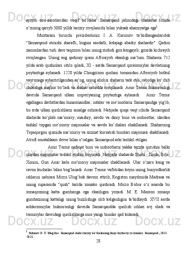 ajoyib   siru-asrorlaridan   voqif   bo`ldilar.   Samarqand   jahondagi   shaharlar   ichida
o‘zining qariyb 3000 yillik tarixiy rivojlanishi bilan yuksak ahamiyatga ega 1
. 
  Muxtaram   birinchi   prezidentimiz   I.   A.   Karimov   ta‘kidlanganlaridek
"Samarqand   utmishi   sharafli,   buguni   saodatli,   kelajagi   abadiy   shahardir".   Qadim
zamonlardan turli davr taqozosi bilan uning xududi gox kengayib, goxida kichrayib
rivojlangan.   Uning   eng   qadimiy   qismi   Afrosiyob   ekanligi   ma‘lum.   Shaharni   712
yilda  arab  qushinlari   istilo  qiladi,  XI  -  asrda  Samarqand  qoraxoniylar   davlatining
poytaxtiga   aylanadi.   1220   yilda   Chingizxon   qushini   tomonidan   Afrosiyob   butkul
vayronaga aylantirilgandan so‘ng, uning aholisi shaharni tark etib, rabodga ko‘chib
chikishga majbur bo‘ladi va shahar rabodda rivojlanadi. Amir Temur hukmronligi
davrida   Samarqand   ulkan   imperiyaning   poytaxtiga   aylanadi.     Amir   Temur
egallagan davlatlardan hunarmandlar, ustalar va me‘morlarni Samarqandga yig‘ib,
bu erda ulkan qurilishlarni amalga oshiradi. Natijada qisqa vaqt ichida Samarqand
shahrida   ko‘plab   ma‘muriy,   maishiy,   savdo   va   diniy   bino   va   inshootlar,   ulardan
tashkil   topgan   me‘moriy   majmualar   va   savdo   ko‘chalari   shakllanadi.   Shaharning
Tepaqurgon qismida ma‘muriy va xizmat kursatish binolari majmuasi shakllanadi.
Atrofi mustahkam devor bilan o‘ralgan Samarqand arki tashkil etilgan. 
Amir Temur nafaqat bino va inshootlarni yakka tarzda qurishni  balki
ulardan majmualar tashkil etishni buyuradi. Natijada shaharda Shohi - Zinda, Bibi-
Xonim,   Guri   Amir   kabi   me‘moriy   majmualar   shakllanadi.   Ular   o‘zaro   keng   va
ravon kuchalar bilan bog‘lanadi. Amir Temur vafotidan keyin uning bunyodkorlik
ishlarini nabirasi  Mirzo Ulug‘bek davom ettirib, Registon maydonida Madrasa  va
uning   ruparasida   "qush"   tarzda   xonako   qurdiradi.   Mirzo   Bobur   o‘z   asarida   bu
xonaqoxning   katta   gumbazga   ega   ekanligini   yozadi.   M.   E.   Masson   xonaqo
gumbazining   kattaligi   uning   buzilishiga   olib   kelganligini   ta‘kidlaydi.   XVII   asrda
ashtarxoniylar   hukmronligi   davrida   Samarqandda   qurilish   ishlari   avj   oladi   va
temuriylar davridagi qurilishlarga mos yangi binolar qad kutaradi.  
1
  Sultanov D. U. Mag diss. Samarqand shahri tarixiy ko’chalarning ilmiy-loyihaviy yechimlari. Samarqand., 2013. 
-B.31.
28  
  