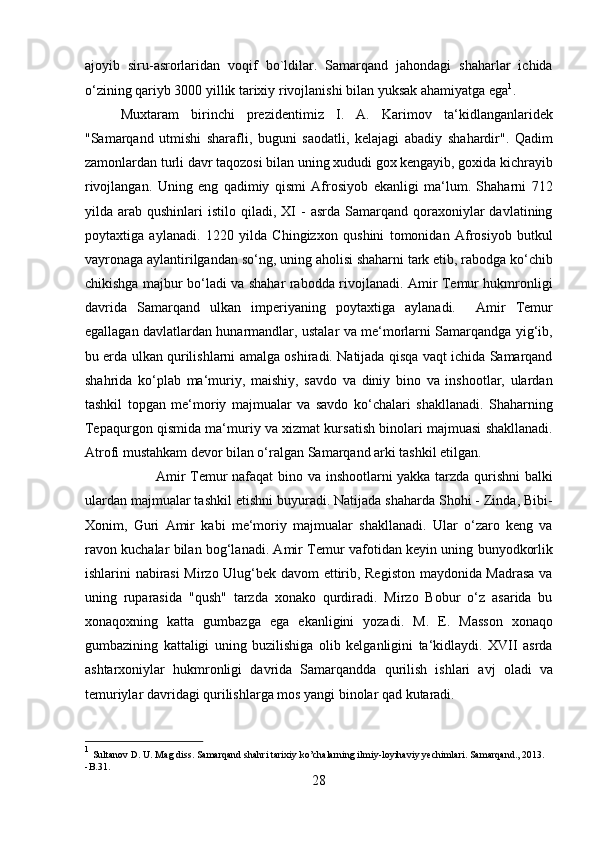 ajoyib   siru-asrorlaridan   voqif   bo`ldilar.   Samarqand   jahondagi   shaharlar   ichida
o‘zining qariyb 3000 yillik tarixiy rivojlanishi bilan yuksak ahamiyatga ega 1
. 
  Muxtaram   birinchi   prezidentimiz   I.   A.   Karimov   ta‘kidlanganlaridek
"Samarqand   utmishi   sharafli,   buguni   saodatli,   kelajagi   abadiy   shahardir".   Qadim
zamonlardan turli davr taqozosi bilan uning xududi gox kengayib, goxida kichrayib
rivojlangan.   Uning   eng   qadimiy   qismi   Afrosiyob   ekanligi   ma‘lum.   Shaharni   712
yilda  arab  qushinlari   istilo  qiladi,  XI  -  asrda  Samarqand  qoraxoniylar   davlatining
poytaxtiga   aylanadi.   1220   yilda   Chingizxon   qushini   tomonidan   Afrosiyob   butkul
vayronaga aylantirilgandan so‘ng, uning aholisi shaharni tark etib, rabodga ko‘chib
chikishga majbur bo‘ladi va shahar rabodda rivojlanadi. Amir Temur hukmronligi
davrida   Samarqand   ulkan   imperiyaning   poytaxtiga   aylanadi.     Amir   Temur
egallagan davlatlardan hunarmandlar, ustalar va me‘morlarni Samarqandga yig‘ib,
bu erda ulkan qurilishlarni amalga oshiradi. Natijada qisqa vaqt ichida Samarqand
shahrida   ko‘plab   ma‘muriy,   maishiy,   savdo   va   diniy   bino   va   inshootlar,   ulardan
tashkil   topgan   me‘moriy   majmualar   va   savdo   ko‘chalari   shakllanadi.   Shaharning
Tepaqurgon qismida ma‘muriy va xizmat kursatish binolari majmuasi shakllanadi.
Atrofi mustahkam devor bilan o‘ralgan Samarqand arki tashkil etilgan. 
Amir Temur nafaqat bino va inshootlarni yakka tarzda qurishni  balki
ulardan majmualar tashkil etishni buyuradi. Natijada shaharda Shohi - Zinda, Bibi-
Xonim,   Guri   Amir   kabi   me‘moriy   majmualar   shakllanadi.   Ular   o‘zaro   keng   va
ravon kuchalar bilan bog‘lanadi. Amir Temur vafotidan keyin uning bunyodkorlik
ishlarini nabirasi  Mirzo Ulug‘bek davom ettirib, Registon maydonida Madrasa  va
uning   ruparasida   "qush"   tarzda   xonako   qurdiradi.   Mirzo   Bobur   o‘z   asarida   bu
xonaqoxning   katta   gumbazga   ega   ekanligini   yozadi.   M.   E.   Masson   xonaqo
gumbazining   kattaligi   uning   buzilishiga   olib   kelganligini   ta‘kidlaydi.   XVII   asrda
ashtarxoniylar   hukmronligi   davrida   Samarqandda   qurilish   ishlari   avj   oladi   va
temuriylar davridagi qurilishlarga mos yangi binolar qad kutaradi.  
1
  Sultanov D. U. Mag diss. Samarqand shahri tarixiy ko’chalarning ilmiy-loyihaviy yechimlari. Samarqand., 2013. 
-B.31.
28