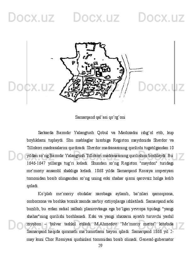  
Samarqand qal’asi qo’rg’oni
Sarkarda   Baxodir   Yalangtush   Qobul   va   Mashxadni   ishg‘ol   etib,   kup
boyliklarni   tuplaydi.   Shu   mablaglar   hisobiga   Registon   maydonida   Sherdor   va
Tillokori madrasalarini qurdiradi. Sherdor madrasasining qurilishi tugatilgandan 10
yildan so‘ng Baxodir Yalangtush Tillokori madrasasining qurilishini boshlaydi. Bu
1646-1647   yillarga   tug‘ri   keladi.   Shundan   so‘ng   Registon   "maydon"   turidagi
me‘moriy   ansambl   shakliga   keladi.   1868   yilda   Samarqand   Rossiya   imperiyasi
tomonidan   bosib   olingandan   so‘ng   uning   eski   shahar   qismi   qarovsiz   holga   kelib
qoladi. 
Ko’plab   me‘moriy   obidalar   xarobaga   aylanib,   ba‘zilari   qamoqxona,
omborxona va boshka texnik xamda xarbiy extiyojlarga ishlatiladi. Samarqand arki
buzilib,   bu   erdan   radial   xalkali   planirovkaga   ega   bo‘lgan   yevropa   tipidagi   "yangi
shahar"ning   qurilishi   boshlanadi.   Eski   va   yangi   shaxarni   ajratib   turuvchi   yashil
xiyobon   –   bulvar   tashkil   etiladi.   M.Ahmedov   “Me‘moriy   meros”   kitobida
Samarqand   haqida   qimmatli   ma‘lumotlarni   bayon   qiladi:   Samarqand   1868   yil   2-
may kuni  Chor  Rossiyasi  qushinlari  tomonidan  bosib olinadi. General-gubernator
29  
  