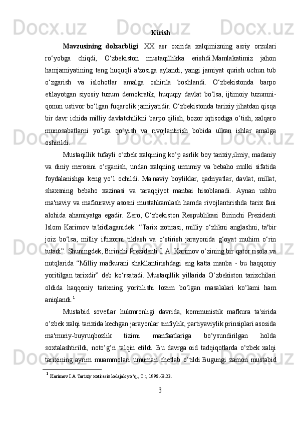 Kirish
Mavzusining   dolzarbligi :   XX   asr   oxirida   xalqimizning   asriy   orzulari
ro‘yobga   chiqdi,   O‘zbekiston   mustaqillikka   erishdi.Mamlakatimiz   jahon
hamjamiyatining   teng   huquqli   a'zosiga   aylandi,   yangi   jamiyat   qurish   uchun   tub
o‘zgarish   va   islohotlar   amalga   oshirila   boshlandi.   O‘zbekistonda   barpo
etilayotgan   siyosiy   tuzum   demokratik,   huquqiy   davlat   bo‘lsa,   ijtimoiy   tuzumni-
qonun ustivor   bo‘lgan fuqarolik jamiyatidir. O‘zbekistonda tarixiy jihatdan qisqa
bir davr ichida   milliy davlatchilikni barpo qilish, bozor iqtisodiga o‘tish, xalqaro
munosabatlarni   yo‘lga   qo‘yish   va   rivojlantirish   bobida   ulkan   ishlar   amalga
oshirildi.
Mustaqillik   tufayli   o‘zbek   xalqining   ko‘p   asrlik   boy   tarixiy,ilmiy,   madaniy
va   diniy   merosini   o‘rganish,   undan   xalqning   umumiy   va   bebaho   mulki   sifatida
foydalanishga   keng   yo‘l   ochildi.   Ma'naviy   boyliklar,   qadriyatlar,   davlat,   millat,
shaxsning   bebaho   xazinasi   va   taraqqiyot   manbai   hisoblanadi.   Aynan   ushbu
ma'naviy   va   mafkuraviy  asosni  mustahkamlash   hamda  rivojlantirishda   tarix   fani
alohida   ahamiyatga   egadir.   Zero,   O‘zbekiston   Respublikasi   Birinchi   Prezidenti
Islom   Karimov   ta'kidlaganidek:   “Tarix   xotirasi,   milliy   o‘zlikni   anglashni,   ta'bir
joiz   bo‘lsa,   milliy   iftixorni   tiklash   va   o‘stirish   jarayonida   g‘oyat   muhim   o‘rin
tutadi”.   Shuningdek,   Birinchi   Prezidenti   I.   A.   Karimov   o‘zining   bir   qator   risola   va
nutqlarida   “Milliy   mafkurani   shakllantirishdagi   eng   katta   manba   -   bu   haqqoniy
yoritilgan   tarixdir”   deb   ko‘rsatadi.   Mustaqillik   yillarida   O‘zbekiston   tarixchilari
oldida   haqqoniy   tarixning   yoritilishi   lozim   bo‘lgan   masalalari   ko‘lami   ham
aniqlandi. 1
Mustabid   sovetlar   hukmronligi   davrida,   kommunistik   mafkura   ta'sirida
o‘zbek xalqi tarixida kechgan jarayonlar sinfiylik, partiyaviylik prinsiplari asosida
ma'muriy-buyruqbozlik   tizimi   manfaatlariga   bo‘ysundirilgan   holda
soxtalashtirildi,   noto‘g‘ri   talqin   etildi.   Bu   davrga   oid   tadqiqotlarda   o‘zbek   xalqi
tarixining   ayrim   muammolari   umuman   chetlab   o‘tildi.Bugungi   zamon   mustabid
1
  Karimov   I.A   Tarixiy   xotirasiz   kelajak   yo’q.,   T.:,   1998.-B.23.
3  
  