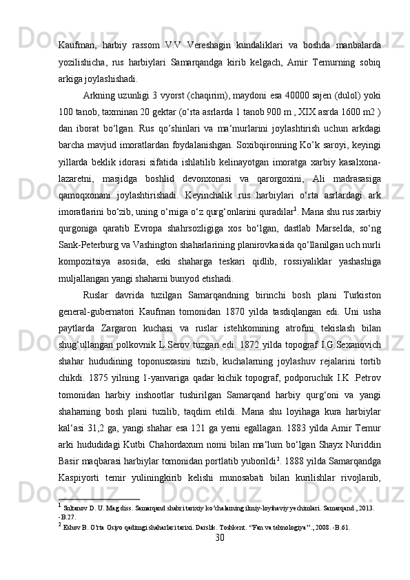 Kaufman,   harbiy   rassom   V.V   Vereshagin   kundaliklari   va   boshda   manbalarda
yozilishicha,   rus   harbiylari   Samarqandga   kirib   kelgach,   Amir   Temurning   sobiq
arkiga joylashishadi. 
Arkning uzunligi 3 vyorst (chaqirim), maydoni esa 40000 sajen (dulol) yoki
100 tanob, taxminan 20 gektar (o‘rta asrlarda 1 tanob 900 m , XIX asrda 1600 m2 )
dan   iborat   bo‘lgan.   Rus   qo’shinlari   va   ma‘murlarini   joylashtirish   uchun   arkdagi
barcha mavjud imoratlardan foydalanishgan. Soxibqironning Ko’k saroyi, keyingi
yillarda   beklik   idorasi   sifatida   ishlatilib   kelinayotgan   imoratga   xarbiy   kasalxona-
lazaretni,   masjidga   boshlid   devonxonasi   va   qarorgoxini,   Ali   madrasasiga
qamoqxonani   joylashtirishadi.   Keyinchalik   rus   harbiylari   o‘rta   asrlardagi   ark
imoratlarini bo‘zib, uning o‘rniga o‘z qurg‘onlarini quradilar 1
. Mana shu rus xarbiy
qurgoniga   qaratib   Evropa   shahrsozligiga   xos   bo‘lgan,   dastlab   Marselda,   so‘ng
Sank-Peterburg va Vashington shaharlarining planirovkasida qo‘llanilgan uch nurli
kompozitsiya   asosida,   eski   shaharga   teskari   qidlib,   rossiyaliklar   yashashiga
muljallangan yangi shaharni bunyod etishadi. 
Ruslar   davrida   tuzilgan   Samarqandning   birinchi   bosh   plani   Turkiston
general-gubernatori   Kaufman   tomonidan   1870   yilda   tasdiqlangan   edi.   Uni   usha
paytlarda   Zargaron   kuchasi   va   ruslar   istehkomining   atrofini   tekislash   bilan
shug‘ullangan polkovnik L.Serov tuzgan edi. 1872 yilda topograf  I.G.Sexanovich
shahar   hududining   toponusxasini   tuzib,   kuchalarning   joylashuv   rejalarini   tortib
chikdi.   1875   yilning   1-yanvariga   qadar   kichik   topograf,   podporuchik   I.K   .Petrov
tomonidan   harbiy   inshootlar   tushirilgan   Samarqand   harbiy   qurg‘oni   va   yangi
shaharning   bosh   plani   tuzilib,   taqdim   etildi.   Mana   shu   loyihaga   kura   harbiylar
kal‘asi  31,2 ga, yangi shahar  esa 121 ga yerni egallagan. 1883 yilda Amir Temur
arki  hududidagi Kutbi  Chahordaxum  nomi  bilan ma‘lum bo‘lgan Shayx Nuriddin
Basir maqbarasi harbiylar tomonidan portlatib yuborildi 2
. 1888 yilda Samarqandga
Kaspiyorti   temir   yuliningkirib   kelishi   munosabati   bilan   kurilishlar   rivojlanib,
1
 Sultanov D. U. Mag diss. Samarqand shahri tarixiy ko’chalarning ilmiy-loyihaviy yechimlari. Samarqand., 2013. 
-B.27. 
2
 Eshov B. O’rta Osiyo qadimgi shaharlari tarixi. Darslik. Toshkent. ‘’Fan va tehnologiya’’., 2008. -B.61. 
30