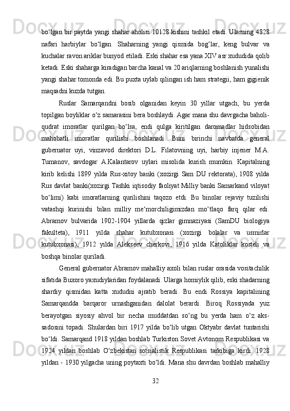 bo‘lgan bir paytda yangi shahar aholisi 10128 kishini tashkil etadi. Ularning 4828
nafari   harbiylar   bo‘lgan.   Shaharning   yangi   qismida   bog‘lar,   keng   bulvar   va
kuchalar ravon ariklar bunyod etiladi. Eski shahar esa yana XIV asr xududida qolib
ketadi. Eski shaharga kiradigan barcha kanal va 20 ariqlarning boshlanish yunalishi
yangi shahar tomonda edi. Bu puxta uylab qilingan ish ham strategii, ham gigienik
maqsadni kuzda tutgan.           
  Ruslar   Samarqandni   bosib   olganidan   keyin   30   yillar   utgach,   bu   yerda
topilgan boyliklar o‘z samarasini bera boshlaydi. Agar mana shu davrgacha baholi-
qudrat   imoratlar   qurilgan   bo‘lsa,   endi   qulga   kiritilgan   daromadlar   hidsobidan
mahobatli   imoratlar   qurilishi   boshlanadi.   Buni   birinchi   navbatda   general
gubernator   uyi,   vinzavod   direktori   D.L.   Filatovning   uyi,   harbiy   injener   M.A.
Tumanov,   savdogar   A.Kalantarov   uylari   misolida   kurish   mumkin.   Kapitalning
kirib   kelishi   1899   yilda   Rus-xitoy   banki   (xozirgi   Sam   DU   rektorata),   1908   yilda
Rus davlat banki(xozirgi Tashki iqtisodiy faoliyat Milliy banki Samarkand viloyat
bo‘limi)   kabi   imoratlarning   qurilishini   taqozo   etdi.   Bu   binolar   rejaviy   tuzilishi
vatashqi   kurinishi   bilan   milliy   me‘morchiligimizdan   mo‘tlaqo   farq   qilar   edi.
Abramov   bulvarida   1902-1904   yillarda   qizlar   gimnaziyasi   (SamDU   biologiya
fakulteta),   1911   yilda   shahar   kutubxonasi   (xozirgi   bolalar   va   usmirlar
kutubxonasi),   1912   yilda   Alekseev   cherkovi,   1916   yilda   Katoliklar   kosteli   va
boshqa binolar quriladi.   
General gubernator Abramov mahalliy axoli bilan ruslar orasida vositachilik
sifatida Buxoro yaxudiylaridan foydalanadi. Ularga homiylik qilib, eski shadarning
shardiy   qismidan   katta   xududni   ajratib   beradi.   Bu   endi   Rossiya   kapitalining
Samarqandda   barqaror   urnashganidan   dalolat   berardi.   Biroq   Rossiyada   yuz
berayotgan   siyosiy   ahvol   bir   necha   muddatdan   so‘ng   bu   yerda   ham   o‘z   aks-
sadosini   topadi.   Shulardan   biri   1917   yilda   bo‘lib   utgan   Oktyabr   davlat   tuntarishi
bo‘ldi. Samarqand 1918 yildan boshlab Turkiston Sovet Avtonom Respublikasi va
1924   yildan   boshlab   O‘zbekistan   sotsialistik   Respublikasi   tarkibiga   kirdi.   1928
yildan - 1930 yilgacha uning poytaxti bo‘ldi. Mana shu davrdan boshlab mahalliy
32  
  