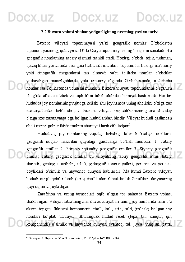 2.2 Buxoro vohasi shahar yodgorligining arxeologiyasi va tarixi
Buxoro   viloyati   toponimiyasi   ya’ni   geografik   nomlar   O’zbekiston
toponomiyasining, qolavyersa O’rta Osiyo toponimiyasining bir qismi sanaladi. Bu
geografik nomlarning asosiy qismini tashkil etadi. Hozirgi o’zbek, tojik, turkman,
qozoq tillari yordamida osongina tushunish mumkin. Toponimlar hozirgi ma’muriy
yoki   etnografik   chegaralarni   tan   olmaydi   ya’ni   tojikcha   nomlar   o’zbeklar
yashaydigan   manzilgohlarda   yoki   umumiy   olganda   O’zbekistonda,   o’zbekcha
nomlar esa Tojikistonda uchrashi mumkin. Buxoro viloyati toponimlarini o’rganish
chog`ida   albatta   o’zbek   va   tojik   tilini   bilish   alohida   ahamiyat   kasb   etadi.   Har   bir
hududda joy nomlarining vujudga kelishi shu joy hamda uning aholisini o’ziga xos
xususiyatlardan   kelib   chiqadi.   Buxoro   viloyati   respublikamizning   ana   shunday
o’ziga xos xususiyatga ega bo’lgan hududlaridan biridir. Viloyat hududi qadimdan
aholi manzilgohi sifatida muhim ahamiyat kasb etib kelgan 1
.   
  Hududdagi   joy   nomlarning   vujudga   kelishiga   ta’sir   ko’rsatgan   omillarni
geografik   nuqtai-   nazardan   quyidagi   guruhlarga   bo’lish   mumkin:   1.   Tabiiy
geografik   omillar   2.   Ijtimoiy   iqtisodiy   geografik   omillar   3.   Siyosiy   geografik
omillar   Tabiiy   geografik   omillar   bu   viloyatning   tabiiy   geografik   o’rni,   tabiiy
sharoiti,   geologik   tuzilishi,   relefi,   gidrografik   xususiyatlari,   yer   osti   va   yer   usti
boyliklari   o’simlik   va   hayvonot   dunyosi   kabilardir.   Ma’lumki   Buxoro   viloyati
hududi   qurg`oqchil   iqlimli   (arid)   cho’llardan   iborat   bo’lib   Zarafshon   daryosining
quyi oqimida joylashgan. 
Zarafshon   va   uning   tarmoqlari   oqib   o’tgan   tor   palasada   Buxoro   vohasi
shakllangan. Viloyat tabiatning ana shu xususiyatlari uning joy nomlarida ham o’z
aksini   topgan.   Ikkinchi   komponenti   cho’l,   ko’l,   ariq,   ro’d,   (ro’dak)   bo’lgan   joy
nomlari   ko’plab   uchraydi.   Shuningdek   hudud   relefi   (tepa,   tal,   chuqur,   qir,
komponentli)   o’simlik   va   hayvonot   dunyosi   (yantoq,   tol,   jiyda,   yulg`un,   patta,
1
 Barkayev. J, Haydarov. Y. – Buxoro tarixi., T.: “O’qituvchi”. 1991. -B.6 .
34  
  