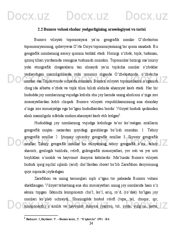 2.2 Buxoro vohasi shahar yodgorligining arxeologiyasi va tarixi
Buxoro   viloyati   toponimiyasi   ya’ni   geografik   nomlar   O’zbekiston
toponomiyasining, qolavyersa O’rta Osiyo toponimiyasining bir qismi sanaladi. Bu
geografik nomlarning asosiy qismini tashkil etadi. Hozirgi o’zbek, tojik, turkman,
qozoq tillari yordamida osongina tushunish mumkin. Toponimlar hozirgi ma’muriy
yoki   etnografik   chegaralarni   tan   olmaydi   ya’ni   tojikcha   nomlar   o’zbeklar
yashaydigan   manzilgohlarda   yoki   umumiy   olganda   O’zbekistonda,   o’zbekcha
nomlar esa Tojikistonda uchrashi mumkin. Buxoro viloyati toponimlarini o’rganish
chog`ida   albatta   o’zbek   va   tojik   tilini   bilish   alohida   ahamiyat   kasb   etadi.   Har   bir
hududda joy nomlarining vujudga kelishi shu joy hamda uning aholisini o’ziga xos
xususiyatlardan   kelib   chiqadi.   Buxoro   viloyati   respublikamizning   ana   shunday
o’ziga xos xususiyatga ega bo’lgan hududlaridan biridir. Viloyat hududi qadimdan
aholi manzilgohi sifatida muhim ahamiyat kasb etib kelgan 1
.   
  Hududdagi   joy   nomlarning   vujudga   kelishiga   ta’sir   ko’rsatgan   omillarni
geografik   nuqtai-   nazardan   quyidagi   guruhlarga   bo’lish   mumkin:   1.   Tabiiy
geografik   omillar   2.   Ijtimoiy   iqtisodiy   geografik   omillar   3.   Siyosiy   geografik
omillar   Tabiiy   geografik   omillar   bu   viloyatning   tabiiy   geografik   o’rni,   tabiiy
sharoiti,   geologik   tuzilishi,   relefi,   gidrografik   xususiyatlari,   yer   osti   va   yer   usti
boyliklari   o’simlik   va   hayvonot   dunyosi   kabilardir.   Ma’lumki   Buxoro   viloyati
hududi   qurg`oqchil   iqlimli   (arid)   cho’llardan   iborat   bo’lib   Zarafshon   daryosining
quyi oqimida joylashgan. 
Zarafshon   va   uning   tarmoqlari   oqib   o’tgan   tor   palasada   Buxoro   vohasi
shakllangan. Viloyat tabiatning ana shu xususiyatlari uning joy nomlarida ham o’z
aksini   topgan.   Ikkinchi   komponenti   cho’l,   ko’l,   ariq,   ro’d,   (ro’dak)   bo’lgan   joy
nomlari   ko’plab   uchraydi.   Shuningdek   hudud   relefi   (tepa,   tal,   chuqur,   qir,
komponentli)   o’simlik   va   hayvonot   dunyosi   (yantoq,   tol,   jiyda,   yulg`un,   patta,
1
 Barkayev. J, Haydarov. Y. – Buxoro tarixi., T.: “O’qituvchi”. 1991. -B.6 .
34