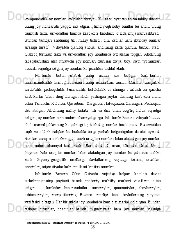 komponentli) joy nomlari ko’plab uchraydi. Xullas viloyat tabiati va tabiiy sharoiti
uning   joy   nomlarida   yaqqol   aks   etgan.   Ijtimoiy-iqtisodiy   omillar   bu   aholi,   uning
turmush   tarzi,   urf-odatlari   hamda   kasb-kori   kabilarni   o’zida   mujassamlashtiradi.
Bundan   tashqari   aholining   tili,   milliy   tarkibi,   dini   kabilar   ham   shunday   omillar
sirasiga   kiradi 1
.   Viloyatda   qishloq   aholisi   aholining   katta   qismini   tashkil   etadi.
Qishloq   turmush   tarzi   va   urf-odatlari   joy   nomlarida   o’z   aksini   topgan.   Aholining
tabaqalanishini   aks   ettiruvchi   joy   nomlari   xususan   xo’ja,   boy,   so’fi   tyerminlari
asosida vujudga kelgan joy nomlari ko’pchilikni tashkil etadi. 
Ma’lumki   butun   o’zbek   xalqi   uchun   xos   bo’lgan   kasb-korlar,
hunarmandchilik   tarmoqlari   Buxoro   xalqi   uchun   ham   xosdir.   Masalan:   zargarlik,
zardo’zlik,   pichoqchilik,   temirchilik,   kulolchilik   va   shunga   o’xshash   bir   qancha
kasb-korlar   bilan   shug`ullangan   aholi   yashagan   joylar   ularning   kasb-kori   nomi
bilan Temirchi, Kulolon, Qassobon,   Zargaron, Halvopazon, Zarangari, Pichoqchi
deb   atalgan.   Aholining   milliy   tarkibi,   tili   va   dini   bilan   bog`liq   holda   vujudga
kelgan joy nomlari ham muhim ahamiyatga ega. Ma’lumki Buxoro viloyati hududi
aholi manzilgohlarining ko’pchiligi tojik tilidagi nomlar hisoblanadi. Bu avvaldan
tojik   va   o’zbek   xalqlari   bu   hududda   birga   yashab   kelganligidan   dalolat   byeradi.
Bundan tashqari o’zbekning 92 bovli urug`lari nomlari bilan ataladigan joy nomlari
ham   muhim   ahamiyat   kasb   etadi.   Ular   ichida   Do’rman,   Chandir,   Orlot,   Ming,
Nayman   kabi   urug`lar   nomlari   bilan   ataladigan   joy   nomlari   ko’pchilikni   tashkil
etadi.   Siyosiy-geografik   omillarga   davlatlarning   vujudga   kelishi,   urushlar,
bosqinlar, migrastiyalar kabi omillarni kiritish mumkin. 
Ma’lumki   Buxoro   O’rta   Osiyoda   vujudga   kelgan   ko’plab   davlat
birlashmalarining   poytaxti   hamda   madaniy   ma’rifiy   markazi   vazifasini   o’tab
kelgan.       Jumladan   buxorxudotlar,   somoniylar,   qoraxoniylar,   shayboniylar,
ashtarxoniylar,   mang`itlarning   Buxoro   amirligi   kabi   davlatlarning   poytaxti
vazifasini o’tagan. Har bir sulola joy nomlarida ham o’z izlarini qoldirgan. Bundan
tashqari   urushlar,   bosqinlar   hamda   migrastiyalar   ham   joy   nomlari   vujudga
1
 Muxammadjonov A. “Qadimgi Buxoro” Toshkent, “Fan”, 1991. -B.29.  
35  
  